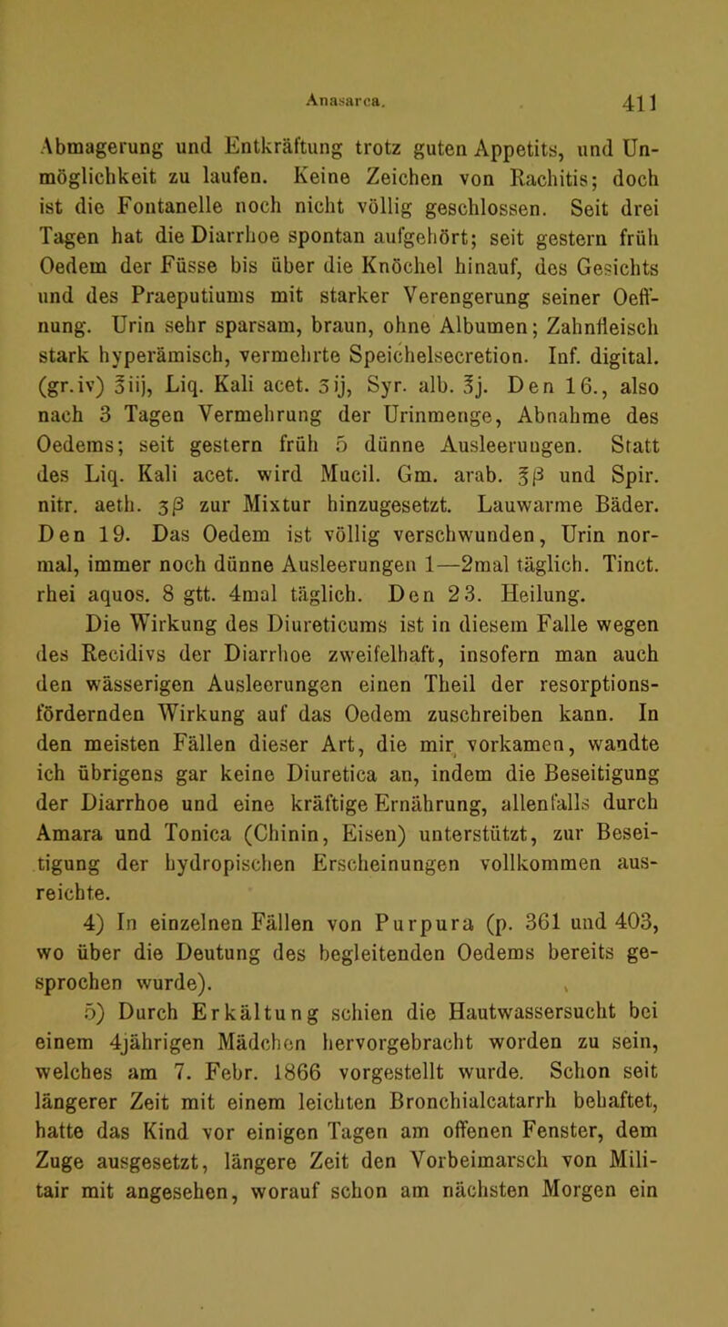 Abmagerung und Entkräftung trotz guten Appetits, und Un- möglichkeit zu laufen. Keine Zeichen von Rachitis; doch ist die Fontanelle noch nicht völlig geschlossen. Seit drei Tagen hat die Diarrhoe spontan aufgehört; seit gestern früh Oedem der Füsse bis über die Knöchel hinauf, des Gesichts und des Praeputiums mit starker Verengerung seiner Oeff- nung. Urin sehr sparsam, braun, ohne Albumen; Zahnfleisch stark hyperämisch, vermehrte Speichelsecretion. Inf. digital, (gr.iv) ^iij, Liq. Kali acet. sij, Syr. alb. 5j. Den 16., also nach 3 Tagen Vermehrung der Urinmenge, Abnahme des Oedems; seit gestern früh 5 dünne Ausleerungen. Statt des Liq. Kali acet. wird Mucil. Gm. arab. und Spir. nitr. aeth. 3/3 zur Mixtur hinzugesetzt. Lauwarme Bäder. Den 19. Das Oedem ist völlig verschwunden, Urin nor- mal, immer noch dünne Ausleerungen 1—2mal täglich. Tinct. rhei aquos. 8 gtt. 4mal täglich. Den 2 3. Heilung. Die Wirkung des Diureticuras ist in diesem Falle wegen des Recidivs der Diarrhoe zw'eifelhaft, insofern man auch den wässerigen Ausleerungen einen Theil der resorptions- fördernden Wirkung auf das Oedem zuschreiben kann. In den meisten Fällen dieser Art, die mir^ vorkamen, wandte ich übrigens gar keine Diuretica an, indem die Beseitigung der Diarrhoe und eine kräftige Ernährung, allenfalls durch Amara und Tonica (Chinin, Eisen) unterstützt, zur Besei- tigung der hydropischen Erscheinungen vollkommen aus- reichte. 4) In einzelnen Fällen von Purpura (p. 361 und 403, wo über die Deutung des begleitenden Oedems bereits ge- sprochen wurde). , ö) Durch Erkältung schien die Hautwassersucht bei einem 4jährigen Mädchen hervorgebraeht worden zu sein, welches am 7. Febr. 1866 vorgestellt wurde. Schon seit längerer Zeit mit einem leichten Bronchialcatarrh behaftet, hatte das Kind vor einigen Tagen am offenen Fenster, dem Zuge ausgesetzt, längere Zeit den Vorbeimarsch von Mili- tair mit angesehen, worauf schon am nächsten Morgen ein