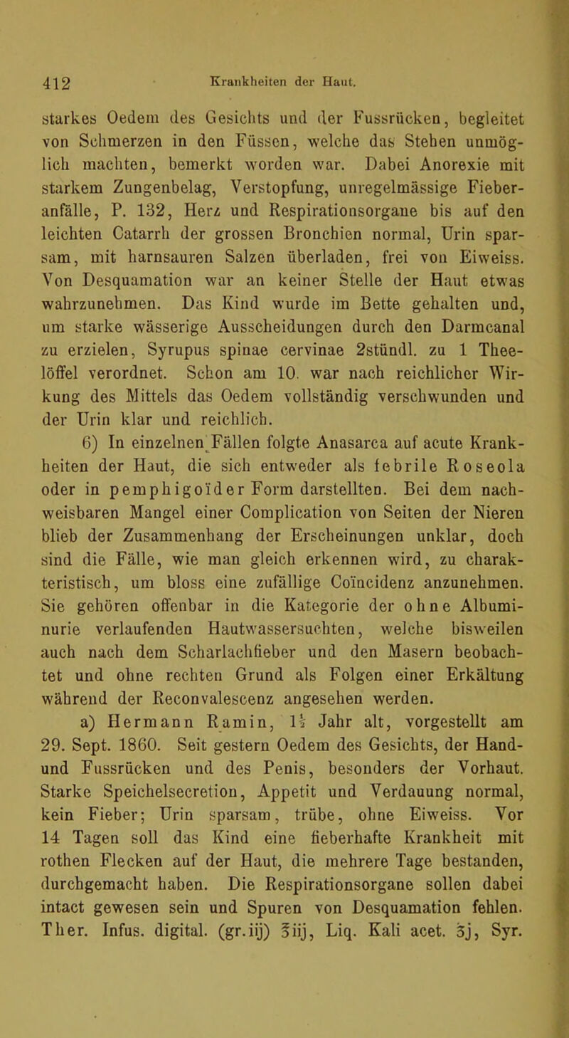 starkes Oedem des Gesichts und der Fussrücken, begleitet von Schmerzen in den Füssen, welche das Stehen unmög- lich machten, bemerkt worden war. Dabei Anorexie mit starkem Zungenbelag, Verstopfung, unregelmässige Fieber- anfälle, P. 132, Herz und Respirationsorgaue bis auf den leichten Catarrh der grossen Bronchien normal, Urin spar- sam, mit harnsauren Salzen überladen, frei von Eiweiss. Von Desquamation war an keiner Stelle der Haut etwas wahrzunehmen. Das Kind wurde im Bette gehalten und, um starke wässerige Ausscheidungen durch den Darmcanal zu erzielen, Syrupus spinae cervinae 2stündl. zu 1 Thee- lölfel verordnet. Schon am 10. war nach reichlicher Wir- kung des Mittels das Oedem vollständig verschwunden und der Urin klar und reichlich. 6) In einzelnenTällen folgte Anasarca auf acute Krank- heiten der Haut, die sich entweder als febrile Roseola oder in pemphigoider Form darstellten. Bei dem nach- weisbaren Mangel einer Complication von Seiten der Nieren blieb der Zusammenhang der Erscheinungen unklar, doch sind die Fälle, wie man gleich erkennen wird, zu charak- teristisch, um bloss eine zufällige Coincidenz anzunehmen. Sie gehören offenbar in die Kategorie der ohne Albumi- nurie verlaufenden Hautwassersuchten, welche bisweilen auch nach dem Scharlachfieber und den Masern beobach- tet und ohne rechten Grund als Folgen einer Erkältung während der Reconvalescenz angesehen werden. a) Hermann Ramin, U Jahr alt, vorgestellt am 29. Sept. 1860. Seit gestern Oedem des Gesichts, der Hand- und Fussrücken und des Penis, besonders der Vorhaut. Starke Speichelsecretion, Appetit und Verdauung normal, kein Fieber; Urin sparsam, trübe, ohne Eiweiss. Vor 14 Tagen soll das Kind eine fieberhafte Krankheit mit rothen Flecken auf der Haut, die mehrere Tage bestanden, durchgemacht haben. Die Respirationsorgane sollen dabei intact gewesen sein und Spuren von Desquamation fehlen. Th er. Infus, digital, (gr.iij) §iij, Liq. Kali acet. 3j, Syr.