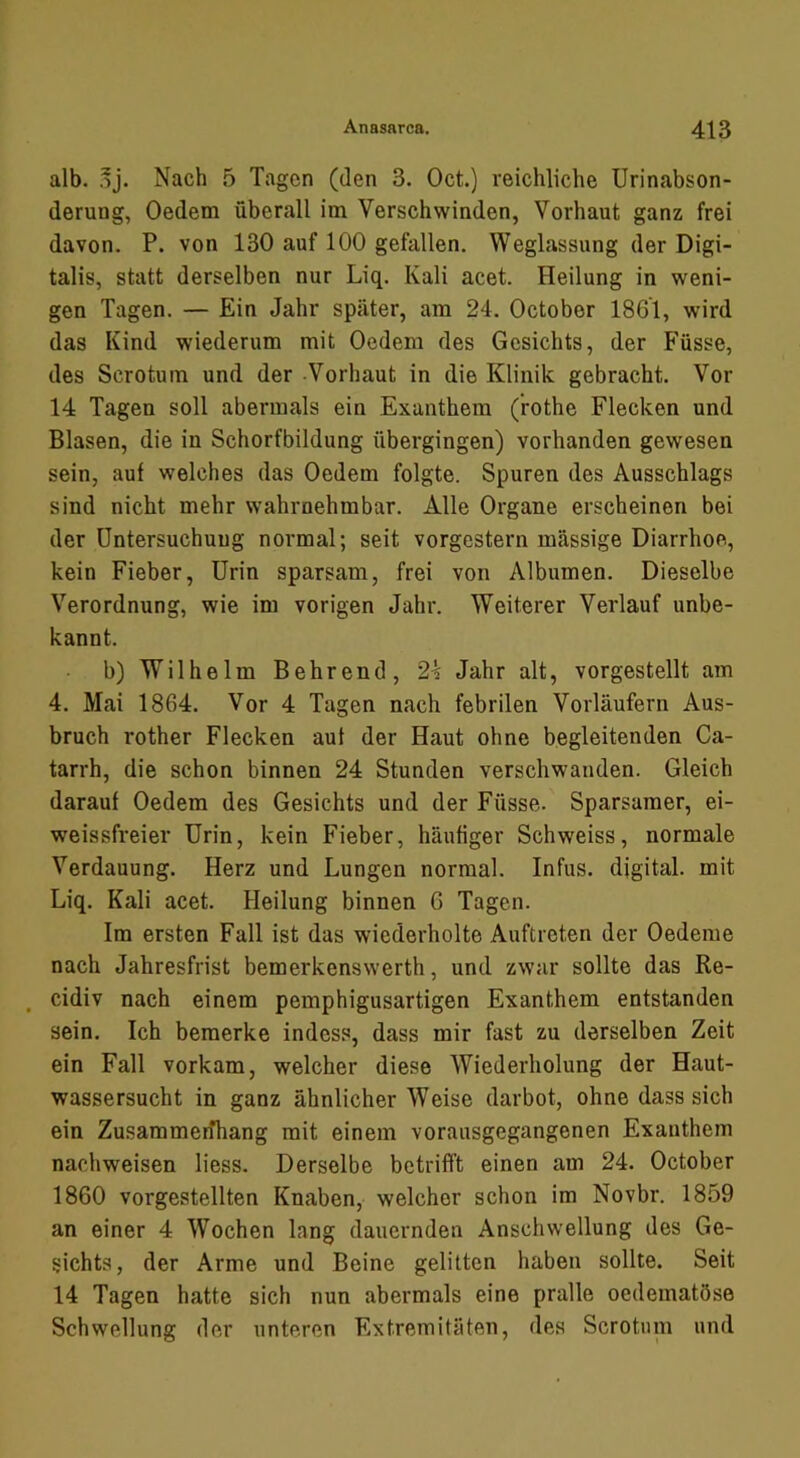 alb. .dJ. Nach 5 Tagen (den 3. Oct.) reichliche Urinabson- derung, Oedem überall im Verschwinden, Vorhaut ganz frei davon. P. von 130 auf 100 gefallen. Weglassung der Digi- talis, statt derselben nur Liq. Kali acet. Heilung in weni- gen Tagen. — Ein Jahr später, am 24. October 1861, wird das Kind wiederum mit Oedem des Gesichts, der Füsse, des Scrotum und der -Vorhaut in die Klinik gebracht. Vor 14 Tagen soll abermals ein Exanthem (’rothe Flecken und Blasen, die in Schorfbildung übergingen) vorhanden gewesen sein, auf welches das Oedem folgte. Spuren des Ausschlags sind nicht mehr wahrnehmbar. Alle Organe erscheinen bei der Untersuchung normal; seit vorgestern massige Diarrhoe, kein Fieber, Urin sparsam, frei von Albumen. Dieselbe Verordnung, wie im vorigen Jahr. Weiterer Verlauf unbe- kannt. b) Wilhelm Behrend, 2^ Jahr alt, vorgestellt am 4. Mai 1864. Vor 4 Tagen nach febrilen Vorläufern Aus- bruch rother Flecken aut der Haut ohne begleitenden Ca- tarrh, die schon binnen 24 Stunden verschwanden. Gleich darauf Oedem des Gesichts und der Füsse. Sparsamer, ei- weissfreier Urin, kein Fieber, häutiger Schweiss, normale Verdauung. Herz und Lungen normal. Infus, digital, mit Liq. Kali acet. Heilung binnen 6 Tagen. Im ersten Fall ist das wiederholte Auftreten der Oedeme nach Jahresfrist bemerkenswerth, und zwar sollte das Re- , cidiv nach einem pemphigusartigen Exanthem entstanden sein. Ich bemerke indess, dass mir fast zu derselben Zeit ein Fall vorkam, welcher diese Wiederholung der Haut- wassersucht in ganz ähnlicher Weise darbot, ohne dass sich ein Zusammerfhang mit einem vorausgegangenen Exanthem nachweisen liess. Derselbe betrifft einen am 24. October 1860 vorgestellten Knaben, welcher schon im Novbr. 1859 an einer 4 Wochen lang dauernden Anschwellung des Ge- sichts, der Arme und Beine gelitten haben sollte. Seit 14 Tagen hatte sich nun abermals eine pralle oedematöse Schwellung der unteren Extremitäten, des Scrotum und