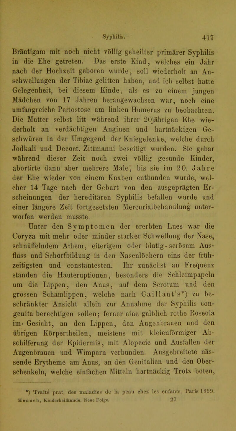 Bräutigam mit noch nicht völlig geheilter primärer Syphilis in die Ehe getreten. Das erste Kind, welches ein Jahr nach der Hochzeit geboren wurde, soll wiederholt an An- schwellungen der Tibiae gelitten haben, und ich selbst hatte Gelegenheit, bei diesem Kinde, als es zu einem jungen Mädchen von 17 Jiihren herangewachseu war, noch eine umfangreiche Periostose am linken Humerus zu beobachten. Die Mutter selbst litt während ihrer 20jährigen Ehe wie- derholt an verdächtigen Anginen und hartnäckigen Ge- schwüren in der Umgegend der Kniegelenke, welche dui-ch Jodkali und Decoct. Zittmanni beseitigt wurden. Sie gebar während dieser Zeit noch zwei völlig gesunde Kinder, abortirte dann aber mehrere Malej bis sie im 20. Jahre der Ehe wieder von einem Knaben entbunden wurde, wel- cher 14 Tage nach der Geburt von den ausgeprägten Er- scheinungen der hereditären Syphilis befallen wurde und einer längere Zeit fortgesetzten Mercurialbehandlung unter- worfen werden musste. Unter den Symptomen der ererbten Lues war die Coryza mit mehr oder minder starker Schwellung der Nase, schnüffelndem Athem, eiterigem oder blutig-serösem Aus- fluss und Schorfbilduug in den Nasenlöchern eins der früh- zeitigsten und constantesten. Ihr zunächst an Frequenz standen die Hauteruptionen, besonders die Schleimpapeln um die Lippen, den Anus, auf dem Scrotum und den grossen Schamlippen, welche nach Caillaut’s*) zu be- schränkter Ansicht allein zur Annahme der Syphilis con- genita berechtigen sollen; ferner eine gelblich-rothe Roseola im* Gesicht, an den Lippen, den Augenbrauen und den übrigen Körperlheilen, meistens mit kleienförmiger Ab- schilferung der Epidermis, mit Alopecie und Ausfallen der Augenbrauen und Wimpern verbunden. Ausgebreitete näs- sende Erytheme am Anus, an den Genitalien und den Ober- schenkeln, welche einfachen Mitteln hartnäckig Trotz boten. •) Traite prat. des nialadies de la peau cliez les enfants. raiis 1859. Ueuorh, KiiiderUeilkuutle. Neue Folge. 27