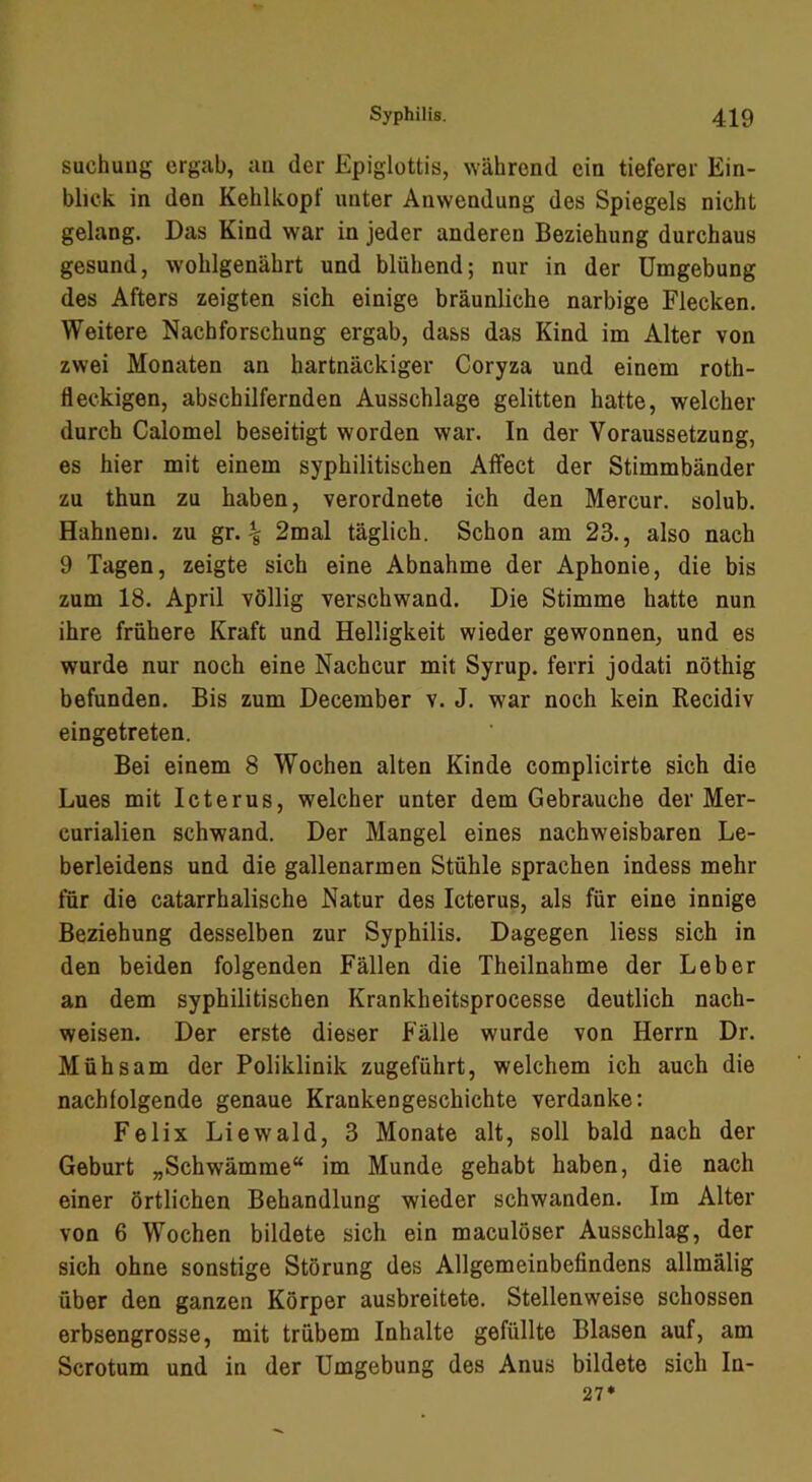 suchung ergab, au der Epiglottis, \vährcnd ein tieferer Ein- blick in den Kehlkopf unter Anwendung des Spiegels nicht gelang. Das Kind war in jeder anderen Beziehung durchaus gesund, wohlgenährt und blühend; nur in der Umgebung des Afters zeigten sich einige bräunliche narbige Flecken. Weitere Nachforschung ergab, dass das Kind im Alter von zwei Monaten an hartnäckiger Coryza und einem roth- fleckigen, abschilfernden Ausschlage gelitten hatte, welcher durch Calomel beseitigt worden war. In der Voraussetzung, es hier mit einem syphilitischen Affect der Stimmbänder zu thun zu haben, verordnete ich den Mercur. solub. Hahnem. zu gr. ^ 2mal täglich. Schon am 23., also nach 9 Tagen, zeigte sich eine Abnahme der Aphonie, die bis zum 18. April völlig verschwand. Die Stimme hatte nun ihre frühere Kraft und Helligkeit wieder gewonnen, und es wurde nur noch eine Nach cur mit Syrup. ferri jodati nöthig befunden. Bis zum December v. J. war noch kein Recidiv eingetreten. Bei einem 8 Wochen alten Kinde complicirte sich die Lues mit Icterus, welcher unter dem Gebrauche der Mer- curialien schwand. Der Mangel eines nachweisbaren Le- berleidens und die gallenarmen Stühle sprachen indess mehr für die catarrhalische Natur des Icterus, als für eine innige Beziehung desselben zur Syphilis. Dagegen liess sich in den beiden folgenden Fällen die Theilnahme der Leber an dem syphilitischen Krankheitsprocesse deutlich nach- weisen. Der erste dieser Fälle wurde von Herrn Dr. Mühsam der Poliklinik zugeführt, welchem ich auch die nachfolgende genaue Krankengeschichte verdanke: Felix Liewald, 3 Monate alt, soll bald nach der Geburt „Schwämme“ im Munde gehabt haben, die nach einer örtlichen Behandlung wieder schwanden. Im Alter von 6 Wochen bildete sich ein maculöser Ausschlag, der sich ohne sonstige Störung des Allgemeinbefindens allmälig über den ganzen Körper ausbreitete. Stellenweise schossen erbsengrosse, mit trübem Inhalte gefüllte Blasen auf, am Scrotum und in der Umgebung des Anus bildete sich In- 27*