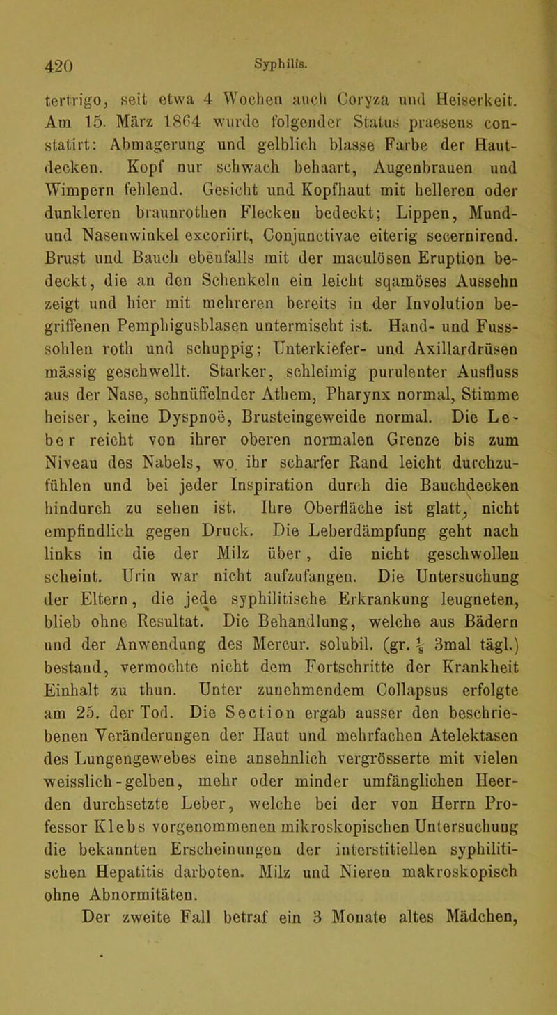 tertrigo, seit etwa 4 Wochen aucli Coryxa und Heiserkeit. Am 15. März 1864 wurde folgender Status praesens con- statirt: Abmagerung und gelblich blasse Farbe der Haut- decken. Kopf nur schwach behaart, Augenbrauen und Wimpern fehlend. Gesicht und Kopfhaut mit helleren oder dunkleren braunrothen Flecken bedeckt; Lippen, Mund- und Nasenwinkel excoriirt, Conjunctivae eiterig secernirend. Brust und Bauch ebeufalls mit der maculösen Eruption be- deckt, die an den Schenkeln ein leicht sqamöses Aussehn zeigt und hier mit mehreren bereits in der Involution be- griffenen Pemphigusblasen untermischt ist. Hand- und Fuss- sohlen i’oth und schuppig; Unterkiefer- und Axillardrüsen massig geschwellt. Starker, schleimig purulenter Ausfluss aus der Nase, schnüffelnder Athem, Pharynx normal, Stimme heiser, keine Dyspnoe, Brusteingeweide normal. Die Le- ber reicht von ihrer oberen normalen Grenze bis zum Niveau des Nabels, wo. ihr scharfer Rand leicht durchzu- fühlen und bei jeder Inspiration durch die Bauchdecken hindurch zu sehen ist. Ihre Oberfläche ist glatt^ nicht empfindlich gegen Druck. Die Leberdämpfung geht nach links in die der Milz über, die nicht geschwollen scheint. Urin war nicht aufzufangen. Die Untersuchung der Eltern, die jede syphilitische Erkrankung leugneten, blieb ohne Resultat. Die Behandlung, welche aus Bädern und der Anwendung des Mercur. solubil. (gr. ^ 3mal tägl.) bestand, vermochte nicht dem Fortschritte der Krankheit Einhalt zu thun. Unter zunehmendem Collapsus erfolgte am 25. der Tod. Die Section ergab ausser den beschrie- benen Veränderungen der Haut und mehrfachen Atelektasen des Lungengewebes eine ansehnlich vergrösserte mit vielen weisslich-gelben, mehr oder minder umfänglichen Heer- den durchsetzte Leber, welche bei der von Herrn Pro- fessor Klebs vorgenommenen mikroskopischen Untersuchung die bekannten Erscheinungen der interstitiellen syphiliti- schen Hepatitis darboten. Milz und Nieren makroskopisch ohne Abnormitäten. Der zweite Fall betraf ein 3 Monate altes Mädchen,