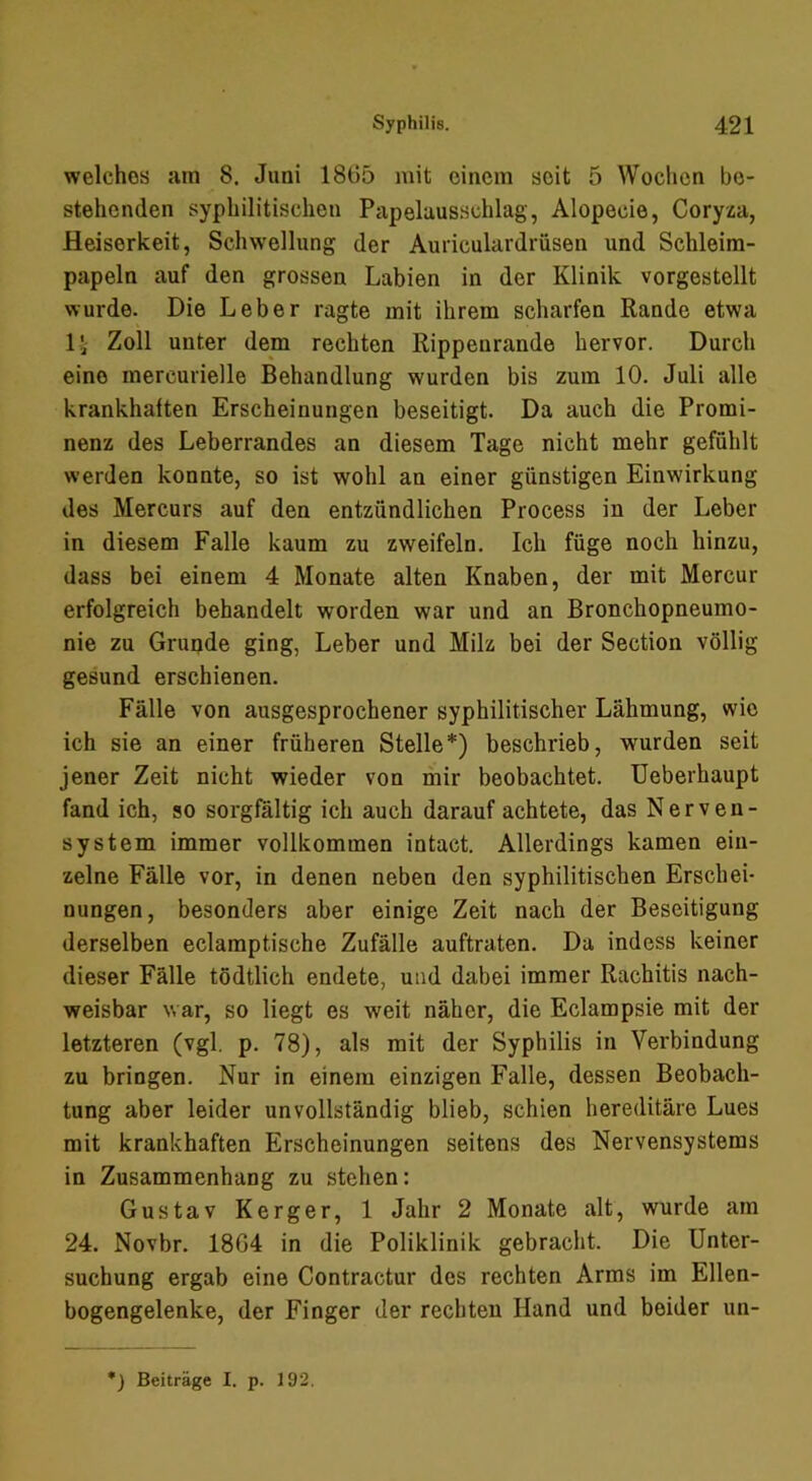 welches am 8. Juni 1865 mit einem seit 5 Woclicn be- stehenden syphilitischen Papelausschlag, Alopecie, Coryza, Heiserkeit, Schwellung der Auriculardrüsen und Schleim- papeln auf den grossen Labien in der Klinik vorgestellt wurde. Die Leber ragte mit ihrem scharfen Rande etwa li Zoll unter dem rechten Rippenrande hervor. Durch eine mercurielle Behandlung wurden bis zum 10. Juli alle krankhaften Erscheinungen beseitigt. Da auch die Promi- nenz des Leberrandes an diesem Tage nicht mehr gefühlt werden konnte, so ist wohl an einer günstigen Einwirkung des Mercurs auf den entzündlichen Process in der Leber in diesem Falle kaum zu zweifeln. Ich füge noch hinzu, dass bei einem 4 Monate alten Knaben, der mit Mercur erfolgreich behandelt worden war und an Bronchopneumo- nie zu Grunde ging, Leber und Milz bei der Section völlig gesund erschienen. Fälle von ausgesprochener syphilitischer Lähmung, wie ich sie an einer früheren Stelle*) beschrieb, wurden seit jener Zeit nicht wieder von mir beobachtet. Ueberhaupt fand ich, so sorgfältig ich auch darauf achtete, das Nerven- system immer vollkommen intact. Allerdings kamen ein- zelne Fälle vor, in denen neben den syphilitischen Erschei- nungen, besonders aber einige Zeit nach der Beseitigung derselben eclamptische Zufälle auftraten. Da indess keiner dieser Fälle tödtlich endete, und dabei immer Rachitis nach- weisbar war, so liegt es weit näher, die Eclampsie mit der letzteren (vgl. p. 78), als mit der Syphilis in Verbindung zu bringen. Nur in einem einzigen Falle, dessen Beobach- tung aber leider unvollständig blieb, schien hereditäre Lues mit krankhaften Erscheinungen seitens des Nervensystems in Zusammenhang zu stehen: Gustav Kerger, 1 Jahr 2 Monate alt, wurde am 24. Novbr. 1864 in die Poliklinik gebraclit. Die Unter- suchung ergab eine Contractur des rechten Arms im Ellen- bogengelenke, der Finger der rechten Hand und beider un- *) Beiträge I. p. 192.