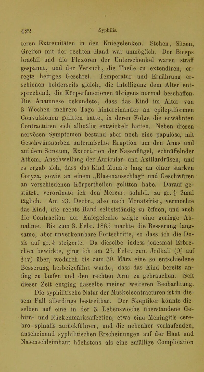 teren Extremitäten in den Kniegelenken. Stehen, Sitzen, Greifen mit der rechten Hand war unmöglich. Der ßiceps brachii und die Flexoren der Unterschenkel waren straff gespannt, und der Versuch, die Theile zu extendiren, er- regte heftiges Geschrei. Temperatur und Ernährung er- schienen beiderseits gleich, die Intelligenz dem Alter ent- sprechend, die Körperfunctionen übrigens normal beschaffen. Die Anamnese bekundete, dass das Kind im Alter von 3 Wochen mehrere Tage hintereinander an epileptiformen Convulsionen gelitten hatte, in deren Folge die erwähnten Contracturen sich allmälig entwickelt hatten. Neben diesen nervösen Symptomen bestand aber noch eine papulöse, mit Geschwürsnarben untermischte Eruption um den Anus und auf dem Scrotum, Excoriation der Nasenflügel, schnüffelnder Athem, Anschwellung der Auricular- und Axillardrüsen, und es ergab sich, dass das Kind Monate lang an einer starken Coryza, sowie an einem „Blasenausschlag“ und Geschwüren an verschiedenen Körpertheilen gelitten habe. Darauf ge- stützt, verordnete ich den Mercur. solubil. zu gr. ^ 2mal täglich. Am 23. Decbr., also nach Monatsfrist, vermochte das Kind, die rechte Hand selbstständig zu Öffnen, und auch die Contraction der Kniegelenke zeigte eine geringe Ab- nahme. Bis zum 3. Febr. 1865 machte die Besserung lang- same, aber unverkennbare Fortschritte, so dass ich die Do- sis auf gr. k steigerte. Da dieselbe indess jedesmal Erbre- chen bewirkte, ging ich am 27. Febr. zum Jodkali (9j auf 3iv) über, wodurch bis zum 30, März eine so entschiedene Besserung herbeigeführt wurde, dass das Kind bereits an- ting zu laufen und den rechten Arm zu gebrauchen. Seit dieser Zeit entging dasselbe meiner weiteren Beobachtung. Die syphilitische Natur der Muskelcontracturen ist in die- sem Fall allerdings bestreitbar. Der Skeptiker könnte die- selben auf eine in der 3. Lebenswoche überstandene Ge- hirn- und Rückenmarksaffection, etwa eine Meningitis cere- bro-spinalis zurückführen, und die nebenher verlaufenden, anscheinend syphilitischen Erscheinungen auf der Haut und Nasenschleimhaut höchstens als eine zufällige Complication