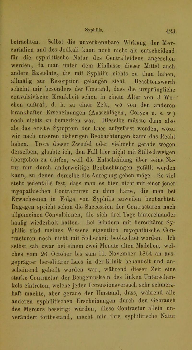 betrachten. Selbst die unverkennbare Wirkung der Äler- curialien und des Jodkali kann noch nicht als entscheidend für die syphilitische Natur des Centralleidens angesehen werden, da man unter dem Einflüsse dieser Mittel auch andere Exsudate, die mit Syphilis nichts zu thun haben, allmälig zur Resorption gelangen sieht. Beachtenswerth scheint mir besonders der Umstahd, dass die ursprüngliche convulsivische Krankheit schon in einem Alter von 3 Wo- ‘ chen auftrat, d. h. zu einer Zeit, wo von den anderen krankhaften Erscheinungen (Ausschlägen, Coryza u. s. w.) noch nichts zu bemerken war. Dieselbe müsste dann also als das erste Symptom der Lues aufgefasst werden, wozu wir nach unseren bisherigen Beobachtungen kaum das Recht haben. Trotz dieser Zweifel oder vielmehr gerade wegen derselben, glaubte ich, den Fall hier nicht mit Stillschweigen übergehen zu dürfen, weil die Entscheidung über seine Na- tur nur durch anderweitige Beobachtungen gefällt werden kann, zu denen derselbe die Anregung geben möge. So viel steht jedenfalls fest, dass man es hier nicht mit einer jener myopathischen Contracturen zu thun hatte, die man bei Erwachsenen in Folge von Syphilis zuweilen beobachtet. Dagegen spricht schon die Succession der Contracturen nach allgemeinen Convulsionen, die sich drei Tage hintereinander häutig wiederholt hatten. Bei Kindern mit hereditärer Sy- philis sind meines Wissens eigentlich myopathische Con- tracturen noch nicht mit Sicherheit beobaclitet worden. Ich selbst sah zwar bei einem zwei Monate alten Mädchen, wel- ches vom 26. October bis zum 11. November 1864 an aus- geprägter hereditärer Lues in der Klinik beliandelt und an- scheinend geheilt worden war, während dieser Zeit eine starke Contractur der Beugemuskeln des linken Unterschen- kels eintreten, welche jeden Exteusionsversuch sehr schmerz- haft machte, aber gerade der Umstand, dass, während alle anderen syphilitischen Erscheinungen durch den Gebrauch des Mercurs beseitigt wurden, diese Contractur allein un- verändert fortbestand, macht mir ihre syphilitische Natur
