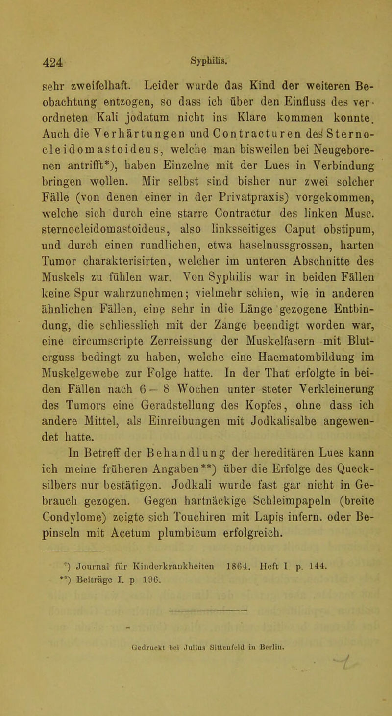 sehr zweifelhaft. Leider wurde das Kind der weiteren Be- obachtung entzogen, so dass ich über den Einfluss des ver- ordneten Kali jodatum nicht ins Klare kommen konnte. Auch die Verhärtungen und Contractu ren des' Sterno- cleidomastoideus, welche man bisweilen bei Neugebore- nen antrifft*), haben Einzelne mit der Lues in Verbindung bringen wollen. Mir selbst sind bisher nur zwei solcher Fälle (von denen einer in der Privatpraxis) vorgekommen, welche sich durch eine starre Contractur des linken Muse, sternocleidomastoideus, also linksseitiges Caput obstipum, und durch einen rundlichen, etwa haselnussgrossen, harten Tumor charakterisirten, welcher im unteren Abschnitte des Muskels zu fühlen war. Von Syphilis war in beiden Fällen keine Spur wahrzunehmen; vielmehr schien, wie in anderen ähnlichen Fällen, eine sehr in die Länge gezogene Entbin- dung, die schliesslich mit der Zange beendigt worden war, eine circumscripte Zerreissung der Muskelfasern mit Blut- erguss bedingt zu haben, welche eine Haematombildung im Muskelgewebe zur Folge hatte. In der That erfolgte in bei- den Fällen nach 6—8 Wochen unter steter Verkleinerung des Tumors eine Geradstellung des Kopfes, ohne dass ich andere Mittel, als Einreibungen mit Jodkalisalbe angewen- det hatte. In Betreff der Behandlung der hereditären Lues kann ich meine früheren Angaben**) über die Erfolge des Queck- silbers nur bestätigen. Jodkali wurde fast gar nicht in Ge- brauch gezogen. Gegen hartnäckige Schleimpapeln (breite Condylome) zeigte sich Touchiren mit Lapis infern, oder Be- pinseln mit Acetum plumbicum erfolgreich. '^) Journal für Kinderkrankheiten 18C4. lieft I p. 144. **) Beiträge I. p 196. (jedruckt bei Julius Sitteiifeld iu Berlin.