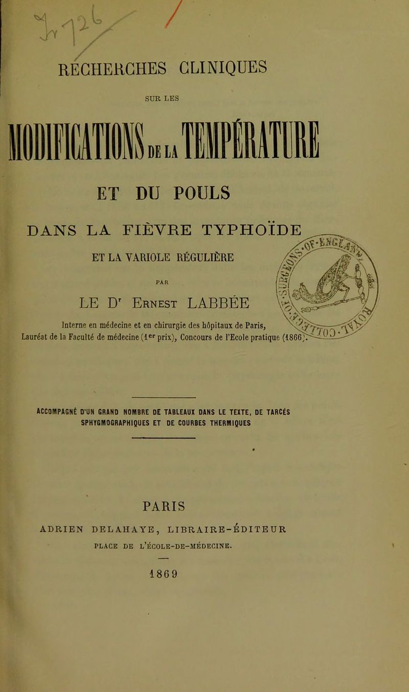 ET DU POULS DANS LA FIÈVRE TYPHOÏDE ET LA VARIOLE RÉGULIÈRE PAR LE Dr Ernest LABBÉE Interne en médecine et en chirurgie des hôpitaux de Paris, Lauréat de la Faculté de médecine (1er prix). Concours de l’Ecole pratique (1866^ ACCOMPAGNÉ D’UN GRAND NOMBRE DE TABLEAUX DANS LE TEXTE, DE TARCÉS SPHYGMOGRAPHIQUES ET DE COURBES THERMIQUES PARIS ADRIEN DELAHAYE, LIBRAIRE-EDITEUR PLACE DE l’ÈCOLE-DE-MÈDECINE. 1869
