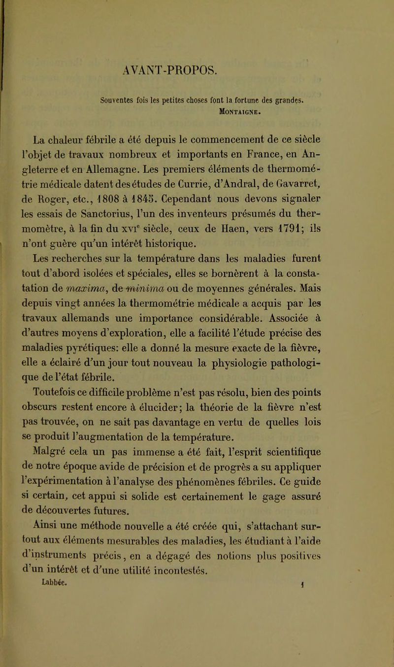 AVANT-PROPOS. Souventes fois les petites choses font la fortune des grandes. Montaigne. La chaleur fébrile a été depuis le commencement de ce siècle l’objet de travaux nombreux et importants en France, en An- gleterre et en Allemagne. Les premiers éléments de thermomé- trie médicale datent des études de Currie, d’Andral, de Gavarret, de Roger, etc., 1808 à 1845. Cependant nous devons signaler les essais de Sanctorius, l’un des inventeurs présumés du ther- momètre, à la fin du xvie siècle, ceux de Haen, vers 1791; ils n’ont guère qu’un intérêt historique. Les recherches sur la température dans les maladies lurent tout d’abord isolées et spéciales, elles se bornèrent à la consta- tation de maxima, de minima ou de moyennes générales. Mais depuis vingt années la thermométrie médicale a acquis par les travaux allemands une importance considérable. Associée à. d’autres moyens d’exploration, elle a facilité l’étude précise des maladies pyrétiques: elle a donné la mesure exacte de la fièvre, elle a éclairé d’un jour tout nouveau la physiologie pathologi- que de l’état fébrile. Toutefois ce difficile problème n’est pas résolu, bien des points obscurs restent encore à élucider ; la théorie de la fièvre n’est pas trouvée, on ne sait pas davantage en vertu de quelles lois se produit l’augmentation de la température. Malgré cela un pas immense a été fait, l’esprit scientifique de notre époque avide de précision et de progrès a su appliquer 1 expérimentation à l’analyse des phénomènes fébriles. Ce guide si certain, cet appui si solide est certainement le gage assuré de découvertes futures. Ainsi une méthode nouvelle a été créée qui, s’attachant sur- tout aux éléments mesurables des maladies, les étudiant à l’aide d instruments précis, en a dégagé des notions plus positives d’un intérêt et d’une utilité incontestés. Labbée. 4