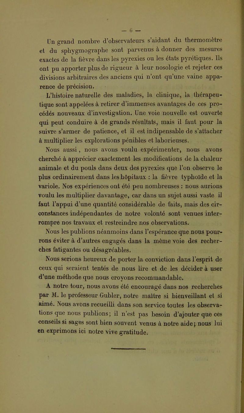 Un grand nombre d’observateurs s’aidant du thermomètre et du spliygmograpbe sont parvenus à donner des mesures exactes de la fièvre dans les pyrexies ou les états pyrétiques. Ils ont pu apporter plus de rigueur à leur nosologie et rejeter ces divisions arbitraires des anciens qui n’ont qu’une vaine appa- rence de précision. L’histoire naturelle des maladies, la clinique, la thérapeu- tique sont appelées à retirer d’immenses avantages de ces pro- cédés nouveaux d’investigation. Une voie nouvelle est ouverte qui peut conduire à de grands résultats, mais il faut pour la suivre s’armer de patience, et il est indipensable de s’attacher à multiplier les explorations pénibles et laborieuses. Nous aussi, nous avons voulu expérimenter, nous avons cherché à apprécier exactement les modifications de la chaleur animale et du pouls dans deux des pyrexies que l’on observe le plus ordinairement dans les hôpitaux : la fièvre typhoïde et la variole. Nos expériences ont été peu nombreuses : nous aurions voulu les multiplier davantage, car dans un sujet aussi vaste il faut l’appui d’une quantité considérable de faits, mais des cir- constances indépendantes de notre volonté sont venues inter- rompre nos travaux et restreindre nos observations. Nous les publions néanmoins dans l’espérance que nous pour- rons éviter à d’autres engagés dans la même voie des recher- ches fatigantes ou désagréables. Nous serions heureux de porter la conviction dans l’esprit de ceux qui seraient tentés de nous lire et de les décider à user d’une méthode que nous croyons recommandable. A notre tour, nous avons été encouragé dans nos recherches par M. le professeur Gubler, notre maître si bienveillant et si aimé. Nous avons recueilli dans son service toutes les observa- tions que nous publions; il n’est pas besoin d’ajouter que ces conseils si sages sont bien souvent venus à notre aide; nous lui en exprimons ici notre vive gratitude.