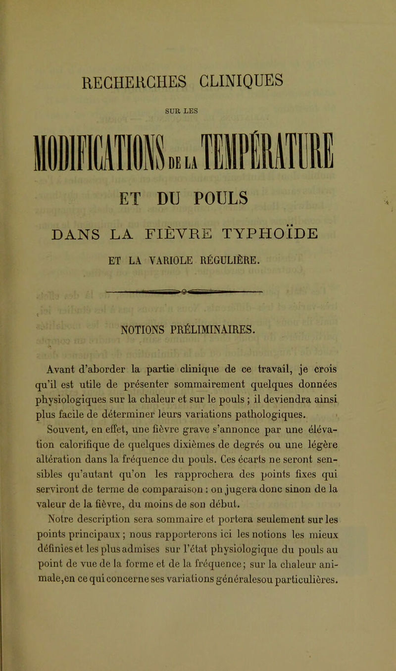 SUR LES ET DU POULS DANS LA FIÈVRE TYPHOÏDE ET LA VARIOLE RÉGULIÈRE. — gtrjT— ' - t NOTIONS PRÉLIMINAIRES. Avant d’aborder la partie clinique de ce travail, je crois qu’il est utile de présenter sommairement quelques données physiologiques sur la chaleur et sur le pouls ; il deviendra ainsi plus facile de déterminer leurs variations pathologiques. Souvent, en effet, une fièvre grave s’annonce par une éléva- tion calorifique de quelques dixièmes de degrés ou une légère altération dans la fréquence du pouls. Ces écarts ne seront sen- sibles qu’autant qu’on les rapprochera des points fixes qui serviront de terme de comparaison : on jugera donc sinon de la valeur de la fièvre, du moins de son début. Notre description sera sommaire et portera seulement sur les points principaux ; nous rapporterons ici les notions les mieux définies et les plus admises sur l’état physiologique du pouls au point de vue de la forme et de la fréquence; sur la chaleur ani- male,en ce qui concerne ses variations généralesou particulières.