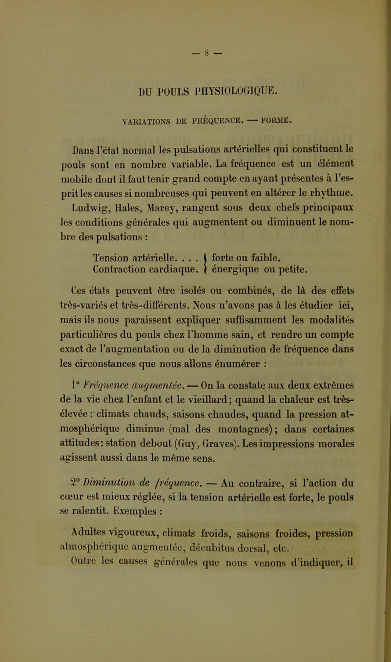1)U POULS PHYSIOLOGIQUE. VARIATIONS DE FREQUENCE. — FORME. Dans l’état normal les pulsations artérielles qui constituent le pouls sont en nombre variable. La fréquence est un élément mobile dont il faut tenir grand compte en ayant présentes à l’es- prit les causes si nombreuses qui peuvent en altérer le rhythme. Ludwig, Haies, Marey, rangent sous deux chefs principaux les conditions générales qui augmentent ou diminuent le nom- bre des pulsations : Tension artérielle. . . . i forte ou faible. Contraction cardiaque. | énergique ou petite. Ces états peuvent être isolés ou combinés, de là des effets très-variés et très-différents. Nous n’avons pas à les étudier ici, mais ils nous paraissent expliquer suffisamment les modalités particulières du pouls chez l’homme sain, et rendre un compte exact de l’augmentation ou de la diminution de fréquence dans les circonstances que nous allons énumérer : 1° Fréquence augmentée. — On la constate aux deux extrêmes de la vie chez l’enfant et le vieillard ; quand la chaleur est très- élevée : climats chauds, saisons chaudes, quand la pression at- mosphérique diminue (mal des montagnes) ; dans certaines attitudes: station debout (Guy, Graves). Les impressions morales agissent aussi dans le même sens. 2° Diminution de fréquence. — Au contraire, si l’action du cœur est mieux réglée, si la tension artérielle est forte, le pouls se ralentit. Exemples : Adultes vigoureux, climats froids, saisons froides, pression atmosphérique augmentée, décubitus dorsal, etc. Outre les causes générales que nous venons d’indiquer, il