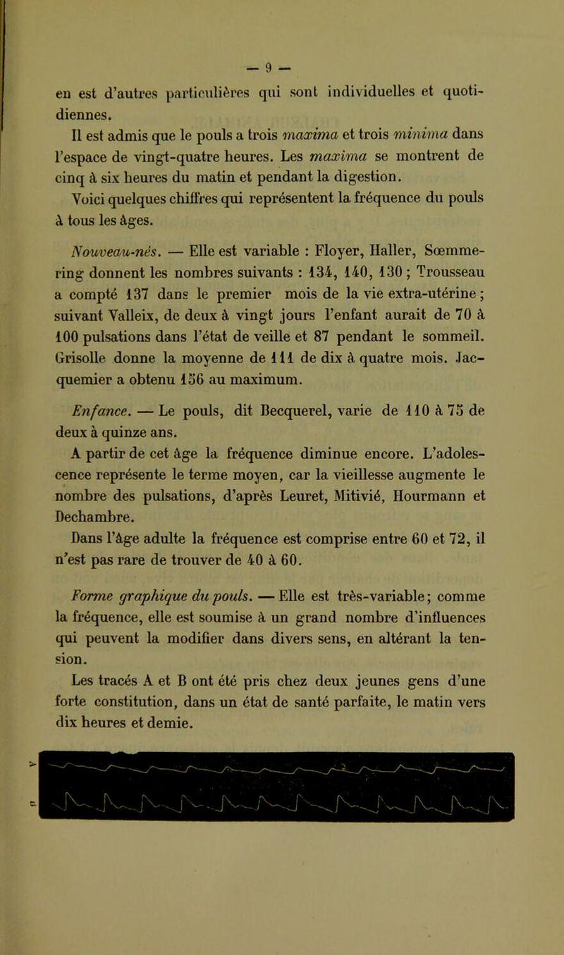 en est d’autres particulières qui sont individuelles et quoti- diennes. Il est admis que le pouls a trois maxitna et trois minima dans l’espace de vingt-quatre heures. Les maxima se montrent de cinq à six heures du matin et pendant la digestion. Voici quelques chiffres qui représentent la fréquence du pouls à tous les âges. Nouveau-nés. — Elle est variable : Ployer, Haller, Sœmme- ring donnent les nombres suivants : 134, 140, 130 ; Trousseau a compté 137 dans le premier mois de la vie extra-utérine ; suivant Valleix, de deux à vingt jours l’enfant aurait de 70 à 100 pulsations dans l’état de veille et 87 pendant le sommeil. Grisolle donne la moyenne de 111 de dix à quatre mois. Jac- quemier a obtenu 156 au maximum. Enfance. — Le pouls, dit Becquerel, varie de 110 à 75 de deux à quinze ans. A partir de cet âge la fréquence diminue encore. L’adoles- cence représente le terme moyen, car la vieillesse augmente le nombre des pulsations, d’après Leuret, Mitivié, Hourmann et Decbambre. Dans l’âge adulte la fréquence est comprise entre 60 et 72, il n’est pas rare de trouver de 40 à 60. Forme graphique du pouls. —Elle est très-variable ; comme la fréquence, elle est soumise à un grand nombre d’influences qui peuvent la modifier dans divers sens, en altérant la ten- sion. Les tracés A et B ont été pris chez deux jeunes gens d’une forte constitution, dans un état de santé parfaite, le matin vers dix heures et demie.