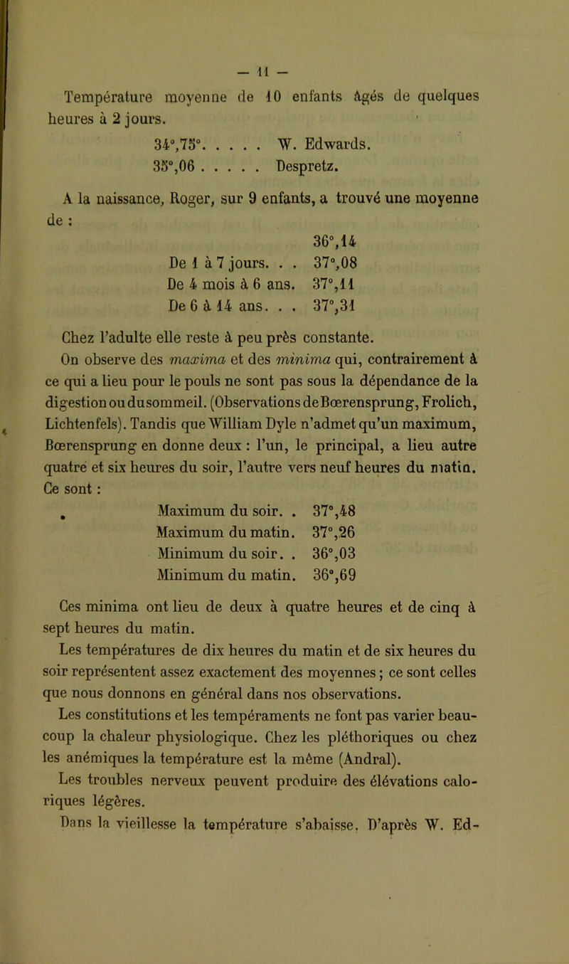 44 - Température moyenne de 4 0 enfants Agés de quelques heures à 2 jours. 34°,75° W. Edwards. 35°,06 Despretz. A la naissance, Roger, sur 9 enfants, a trouvé une moyenne de : 36°,14 De 1 à 7 jours. . . 37°,08 De 4 mois à 6 ans. 37°, 14 De 6 à 14 ans. . . 37°,31 Chez l’adulte elle reste à peu près constante. On observe des maxima et des minima qui, contrairement à ce qui a lieu pour le pouls ne sont pas sous la dépendance de la digestion ou dusommeil. (Observations deBœrensprung, Frolich, Lichtenfels). Tandis que William Dyle n’admet qu’un maximum, Bœrensprung en donne deux : l’un, le principal, a lieu autre quatre et six heures du soir, l’autre vers neuf heures du matin. Ce sont : . Maximum du soir. . 37°,48 Maximum du matin. 37°,26 Minimum du soir. . 36°,03 Minimum du matin. 36°,69 Ces minima ont lieu de deux à quatre heures et de cinq à sept heures du matin. Les températures de dix heures du matin et de six heures du soir représentent assez exactement des moyennes ; ce sont celles que nous donnons en général dans nos observations. Les constitutions et les tempéraments ne font pas varier beau- coup la chaleur physiologique. Chez les pléthoriques ou chez les anémiques la température est la même (Andral). Les troubles nerveux peuvent produire des élévations calo- riques légères. Dans la vieillesse la température s’abaisse. D’après W. Ed-