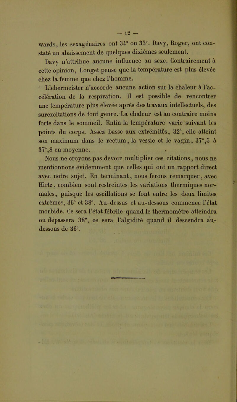 — 42 wards, les sexagénaires ont 34° ou 33°. Davy, Roger, ont con- staté un abaissement de quelques dixièmes seulement. Davy n’attribue aucune influence au sexe. Contrairement à cette opinion, Longet pense que la température est plus élevée chez la femme que chez l’homme. Liebermeister n’accorde aucune action sur la chaleur à l’ac- célération de la respiration. Il est possible de rencontrer une température plus élevée après des travaux intellectuels, des surexcitations de tout genre. La chaleur est au contraire moins forte dans le sommeil. Enfin la température varie suivant les points du corps. Assez basse aux extrémités, 32°, elle atteint son maximum dans le rectum, la vessie et le vagin, 37°,S à 37°,8 en moyenne. Nous ne croyons pas devoir multiplier ces citations, nous ne mentionnons évidemment que celles qui ont un rapport direct avec notre sujet. En terminant, nous ferons remarquer, avec Hirtz, combien sont restreintes les variations thermiques nor- males, puisque les oscillations se font entre les deux limites extrêmes, 36° et 38°. Au-dessus et au-dessous commence l’état morbide. Ce sera l’état fébrile quand le thermomètre atteindra ou dépassera 38°, ce sera l’algidité quand il descendra au- dessous de 36°.