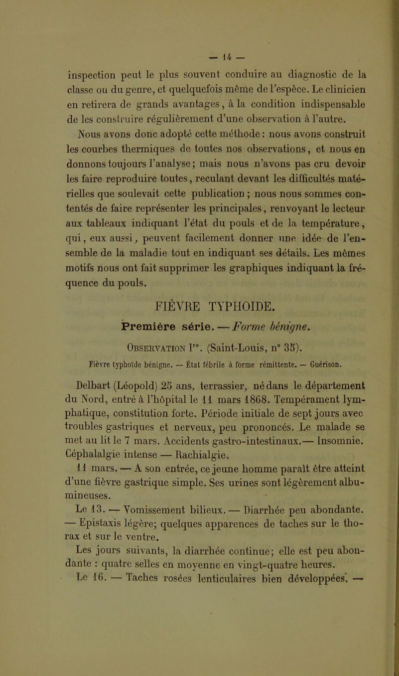 inspection peut le plus souvent conduire au diagnostic de la classe ou du genre, et quelquefois môme de l'espèce. Le clinicien en retirera de grands avantages, à la condition indispensable de les construire régulièrement d’une observation à l’autre. Nous avons donc adopté cette méthode : nous avons construit les courbes thermiques de toutes nos observations, et nous en donnons toujours l’analyse; mais nous n’avons pas cru devoir les faire reproduire toutes, reculant devant les difficultés maté- rielles que soulevait cette publication ; nous nous sommes con- tentés de faire représenter les principales, renvoyant le lecteur aux tableaux indiquant l’état du pouls et de la température, qui, eux aussi^ peuvent facilement donner une idée de l’en- semble de la maladie tout en indiquant ses détails. Les mêmes motifs nous ont fait supprimer les graphiques indiquant la fré- quence du pouls. FIÈVRE TYPHOÏDE. Première série.—Forme bénigne. Observation Irc. (Saint-Louis, n° 35). Fièvre typhoïde bénigne. — État fébrile à forme rémittente. — Guérison. Delbart (Léopold) 25 ans, terrassier, né dans le département du Nord, entré à l’hôpital le 11 mars 1868. Tempérament lym- phatique, constitution forte. Période initiale de sept jours avec troubles gastriques et nerveux, peu prononcés. Le malade se met au lit le 7 mars. Accidents gastro-intestinaux.— Insomnie. Céphalalgie intense — Rachialgie. 11 mars. — A son entrée, ce jeune homme parait être atteint d’une fièvre gastrique simple. Ses urines sont légèrement albu- mineuses. Le 13. — Vomissement bilieux. — Diarrhée peu abondante. — Epistaxis légère; quelques apparences de taches sur le tho- rax et sur le ventre. Les jours suivants, la diarrhée continue; elle est peu abon- dante : quatre selles en moyenne en vingt-quatre heures. Le 16. — Taches rosées lenticulaires bien développées. —