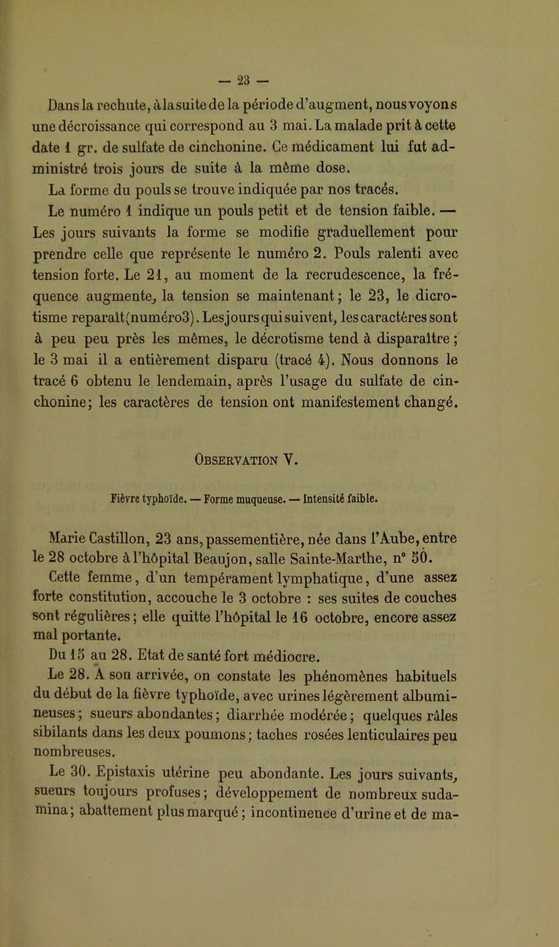 Dans la rechute, àlasuitede la période d’augment, nous voyons une décroissance qui correspond au 3 mai. La malade prit à cette date i gr. de sulfate de cinchonine. Ce médicament lui fut ad- ministré trois jours de suite à la même dose. La forme du pouls se trouve indiquée par nos tracés. Le numéro 1 indique un pouls petit et de tension faible. — Les jours suivants la forme se modifie graduellement pour prendre celle que représente le numéro 2. Pouls ralenti avec tension forte. Le 21, au moment de la recrudescence, la fré- quence augmente, la tension se maintenant; le 23, le dicro- tisme reparalt(numéro3). Lesjours qui suivent, les caractères sont à peu peu près les mêmes, le décrotisme tend à disparaître ; le 3 mai il a entièrement disparu (tracé 4). Nous donnons le tracé 6 obtenu le lendemain, après l’usage du sulfate de cin- chonine; les caractères de tension ont manifestement changé. Observation V. Fièvre typhoïde. — Forme muqueuse. — Intensité faible. Marie Castillon, 23 ans,passementière,née dans l’Aube, entre le 28 octobre à l’hôpital Beaujon, salle Sainte-Marthe, n° 50. Cette femme, d’un tempérament lymphatique, d’une assez forte constitution, accouche le 3 octobre : ses suites de couches sont régulières; elle quitte l’hôpital le 16 octobre, encore assez mal portante. Du 15 au 28. Etat de santé fort médiocre. Le 28. Â son arrivée, on constate les phénomènes habituels du début de la fièvre typhoïde, avec urines légèrement albumi- neuses ; sueurs abondantes ; diarrhée modérée ; quelques râles sibilants dans les deux poumons ; taches rosées lenticulaires peu nombreuses. Le 30. Epistaxis utérine peu abondante. Les jours suivants, sueurs toujours profuses; développement de nombreux suda- mina; abattement plus marqué; incontinence d’urine et de ma-