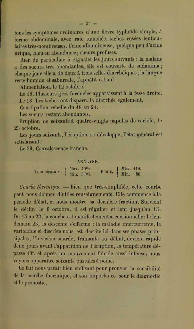 tons les symptômes ordinaires d’une fièvre typhoïde simple, A l'orme abdominale, avec rate tuméfiée, taches rosées lenticu- laires très-nombreuses. Urine albumineuse, quelque peu d’acide urique, bleu en abondance ; sueurs profuses. Rien de particulier à signaler les jours suivants : la malade a des sueurs très-abondantes, elle est couverte de sudamina ; chaque jour elle a de deux à trois selles diarrhéiques ; la langue reste humide et saburrale, l’appétit est nul. Alimentation, le 12 octobre. Le 15. Plusieurs gros furoncles apparaissent à la fesse droite. Le 18. Les taches ont disparu, la diarrhée également. Constipation rebelle du 18 au 24. Les sueurs restent abondantes. Eruption de soixante à quatre-vingts papules de variole, le 23 octobre. Les jours suivants, l’éruption se développe, l’état général est satisfaisant. Le 29. Convalescence franche. Température. ANALYSE. Max. 40°4. Min. 37°4. Pouls, Max. 116. Min. 80. Courbe thermique. — Bien que très-simplifiée, cette courbe peut nous donner d’utiles renseignements. Elle commence à la période d’état, et nous montre sa dernière fraction. Survient le déclin le 6 octobre, il est régulier et lent jusqu’au 15. Du 15 au 22, la courbe est manifestement ascensionnelle; le len- demain 23, la descente s’effectue : la maladie intercurrente, la varioloïde si discrète nous est décrite ici dans ses phases prin- cipales; l’invasion sourde, traînante au début, devient rapide deux jours avant l’apparition de l’éruption, la température dé- passe 40°, et après un mouvement fébrile aussi intense, nous voyons apparaître soixante pustules à peine. Ce fait nous parait bien suffisant pour prouver la sensibilité de la courbe thermique, et son importance pour le diagnostic et le pronostic.