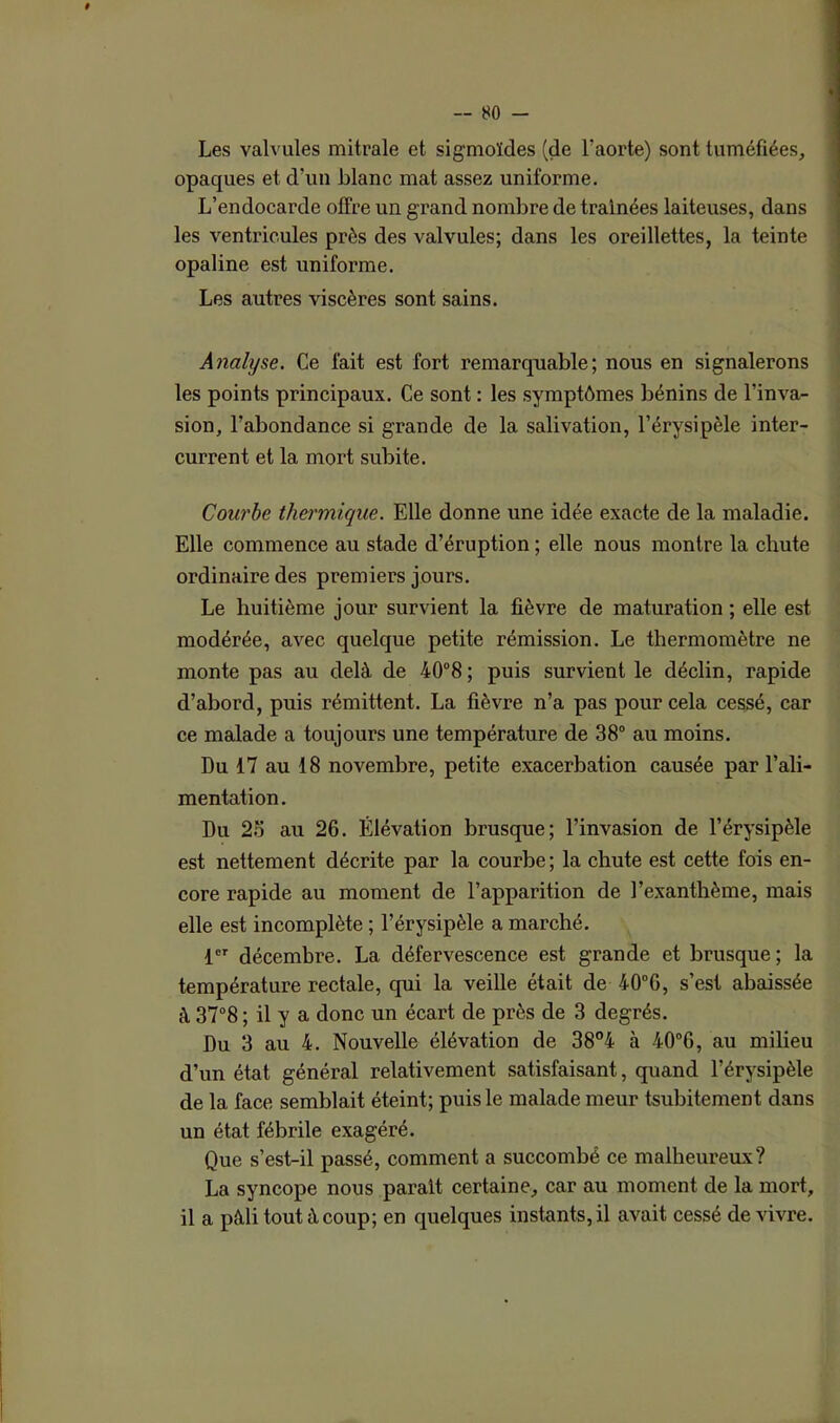 Les valvules mitrale et sigmoïdes (de l’aorte) sont tuméfiées, opaques et d’un blanc mat assez uniforme. L’endocarde offre un grand nombre de traînées laiteuses, dans les ventricules près des valvules; dans les oreillettes, la teinte opaline est uniforme. Les autres viscères sont sains. Analyse. Ce fait est fort remarquable; nous en signalerons les points principaux. Ce sont : les symptômes bénins de l’inva- sion, l’abondance si grande de la salivation, l’érysipèle inter- current et la mort subite. Courbe thermique. Elle donne une idée exacte de la maladie. Elle commence au stade d’éruption ; elle nous montre la chute ordinaire des premiers jours. Le huitième jour survient la fièvre de maturation ; elle est modérée, avec quelque petite rémission. Le thermomètre ne monte pas au delà de 40°8 ; puis survient le déclin, rapide d’abord, puis rémittent. La fièvre n’a pas pour cela cessé, car ce malade a toujours une température de 38° au moins. Du 17 au 18 novembre, petite exacerbation causée par l’ali- mentation. Du 25 au 26. Élévation brusque; l’invasion de l’érysipèle est nettement décrite par la courbe; la chute est cette fois en- core rapide au moment de l’apparition de l’exanthème, mais elle est incomplète ; l’érysipèle a marché. 1 décembre. La défervescence est grande et brusque ; la température rectale, qui la veille était de 40°G, s’est abaissée à 37°8 ; il y a donc un écart de près de 3 degrés. Du 3 au 4. Nouvelle élévation de 38°4 à 40°G, au milieu d’un état général relativement satisfaisant, quand l’érysipèle de la face semblait éteint; puis le malade meur tsubitement dans un état fébrile exagéré. Que s’est-il passé, comment a succombé ce malheureux? La syncope nous parait certaine, car au moment de la mort, il a pâli tout à coup; en quelques instants, il avait cessé de vivre.