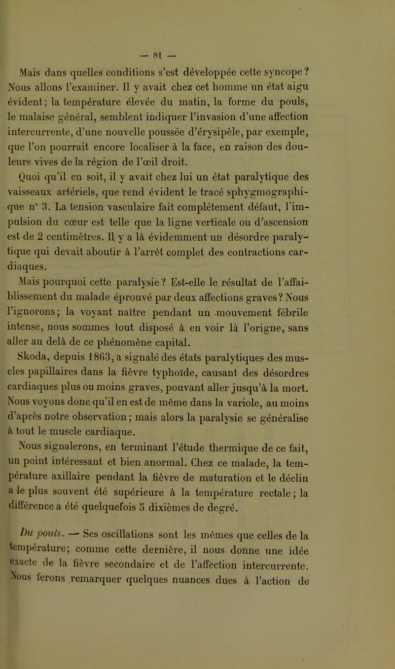 Mais dans quelles conditions s’est développée cette syncope? Nous allons l’examiner. 11 y avait chez cet homme un état aigu évident; la température élevée du matin, la forme du pouls, le malaise général, semblent indiquer l’invasion d’une affection intercurrente, d’une nouvelle poussée d’érysipèle, par exemple, que l’on pourrait encore localiser à la face, en raison des dou- leurs vives de la région de l’œil droit. Quoi qu’il en soit, il y avait chez lui un état paralytique des vaisseaux artériels, que rend évident le tracé sphygmographi- que n° 3. La tension vasculaire fait complètement défaut, l’im- pulsion du cœur est telle que la ligne verticale ou d’ascension est de 2 centimètres. Il y a là évidemment un désordre paraly- tique qui devait aboutir à l’arrêt complet des contractions car- diaques. Mais pourquoi cette paralysie ? Est-elle le résultat de l’affai- blissement du malade éprouvé par deux affections graves? Nous 1 ignorons; la voyant naître pendant un -mouvement fébrile intense, nous sommes lout disposé à en voir là l’origne, sans aller au delà de ce phénomène capital. Skoda, depuis 1863, a signalé des états paralytiques des mus- cles papillaires dans la fièvre typhoïde, causant des désordres cardiaques plus ou moins graves, pouvant aller jusqu’à la mort. Nous voyons donc qu’il en est de même dans la variole, au moins d’après notre observation ; mais alors la paralysie se généralise à tout le muscle cardiaque. Nous signalerons, en terminant l’étude thermique de ce fait, un point intéressant et bien anormal. Chez ce malade, la tem- pérature axillaire pendant la fièvre de maturation et le déclin a le plus souvent été supérieure à la température rectale ; la différence a été quelquefois 6 dixièmes de degré. bu pouls. Ses oscillations sont les mêmes que celles de la température; comme cette dernière, il nous donne une idée exacte de la fièvre secondaire et de l'affection intercurrente. Nous ferons remarquer quelques nuances dues à l’action de