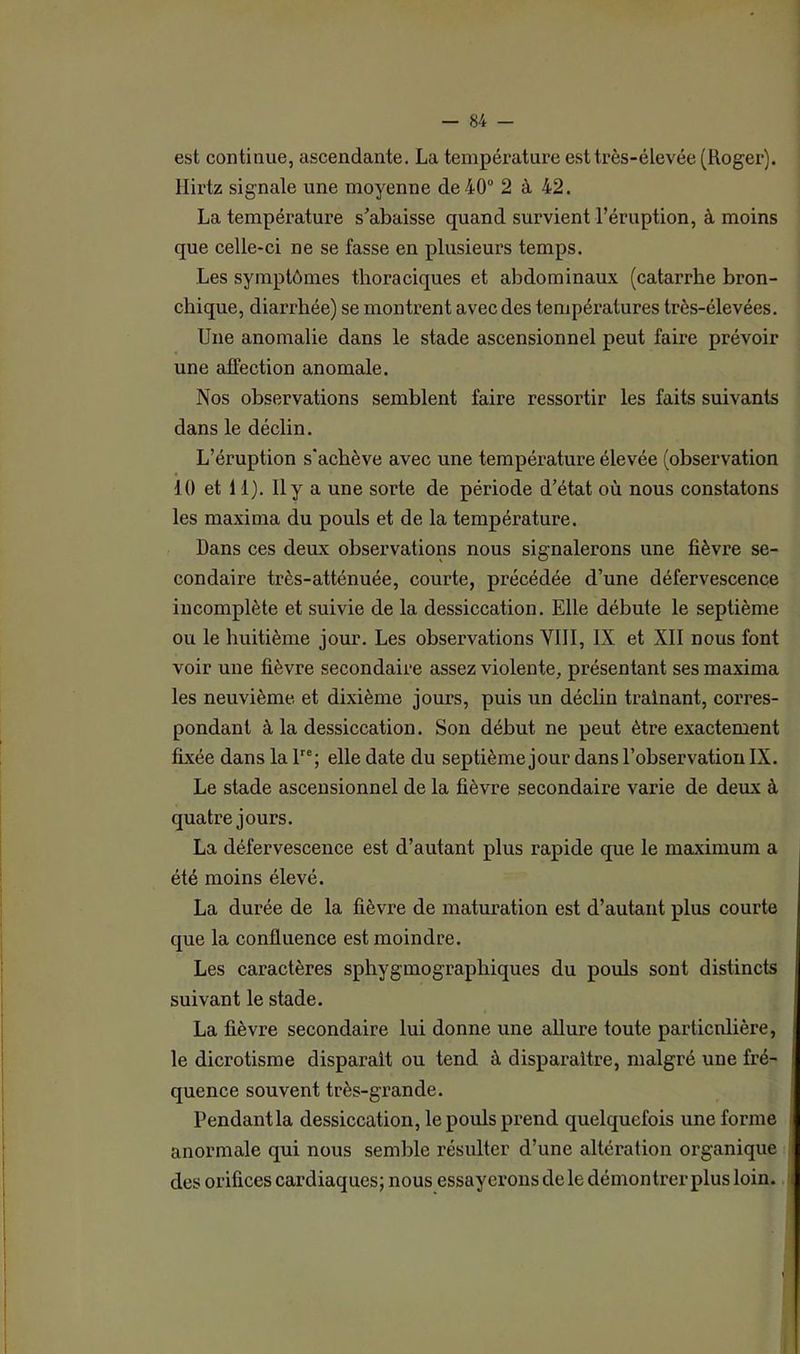 est continue, ascendante. La température est très-élevée (Roger), llirtz signale une moyenne de 40° 2 à 42. La température s’abaisse quand survient l’éruption, à moins que celle-ci ne se fasse en plusieurs temps. Les symptômes thoraciques et abdominaux (catarrhe bron- chique, diarrhée) se montrent avec des températures très-élevées. Une anomalie dans le stade ascensionnel peut faire prévoir une affection anomale. Nos observations semblent faire ressortir les faits suivants dans le déclin. L’éruption s'achève avec une température élevée (observation 10 et 11). Il y a une sorte de période d’état où nous constatons les maxima du pouls et de la température. Dans ces deux observations nous signalerons une fièvre se- condaire très-atténuée, courte, précédée d’une défervescence incomplète et suivie de la dessiccation. Elle débute le septième ou le huitième jour. Les observations VIII, IX et XII nous font voir une fièvre secondaire assez violente, présentant ses maxima les neuvième et dixième jours, puis un déclin traînant, corres- pondant à la dessiccation. Son début ne peut être exactement fixée dans la lre; elle date du septième jour dans l’observation IX. Le stade ascensionnel de la fièvre secondaire varie de deux à quatre jours. La défervescence est d’autant plus rapide que le maximum a été moins élevé. La durée de la fièvre de maturation est d’autant plus courte que la confluence est moindre. Les caractères sphygmograpliiques du pouls sont distincts suivant le stade. La fièvre secondaire lui donne une allure toute particulière, le dicrotisme disparaît ou tend à disparaître, malgré une fré- quence souvent très-grande. Pendant la dessiccation, le pouls prend quelquefois une forme anormale qui nous semble résulter d’une altération organique des orifices cardiaques; nous essayerons de le démontrer plus loin.