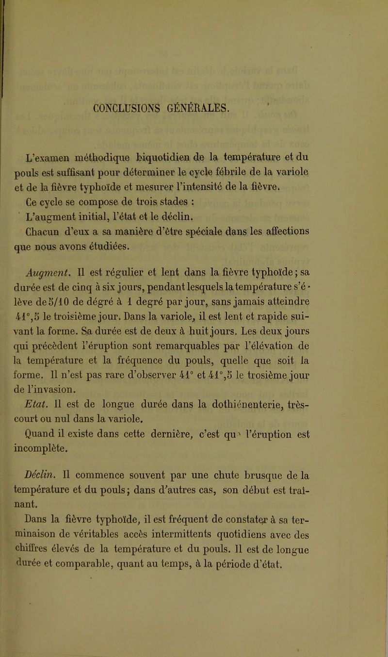 CONCLUSIONS GÉNÉRALES. L’examen méthodique biquotidien de la température et du pouls est suffisant pour déterminer le cycle fébrile de la variole et de la fièvre typhoïde et mesurer l’intensité de la fièvre. Ce cycle se compose de trois stades : L’augment initial, l’état et le déclin. Chacun d’eux a sa manière d’ètre spéciale dans les affections que nous avons étudiées. Augment. Il est régulier et lent dans la fièvre typhoïde ; sa durée est de cinq à six jours, pendant lesquels la température s’é - lève defi/10 de dégré à 1 degré par jour, sans jamais atteindre 41°,5 le troisième jour. Dans la variole, il est lent et rapide sui- vant la forme. Sa durée est de deux à huit jours. Les deux jours qui précèdent l’éruption sont remarquables par l’élévation de la température et la fréquence du pouls, quelle que soit la forme. 11 n’est pas rare d’observer 41° et 41°,fi le trosième jour de l’invasion. Etat. 11 est de longue durée dans la dothiénenterie, très- court ou nul dans la variole. Quand il existe dans cette dernière, c’est qu l’éruption est incomplète. Déclin. Il commence souvent par une chute brusque de la température et du pouls ; dans d'autres cas, son début est traî- nant. Dans la fièvre typhoïde, il est fréquent de constater à sa ter- minaison de véritables accès intermittents quotidiens avec des chiffres élevés de la température et du pouls. 11 est de longue durée et comparable, quant au temps, à la période d’état.