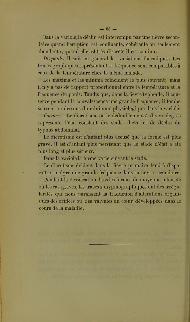 Dans la variole^le déclin est interrompu par une fièvre secon- daire quand l'éruption est confluente, cohérente ou seulement abondante ; quand elle est très-discrète il est continu. Du pouls. Il suit en général les variations thermiques. Les tracés graphiques représentant sa fréquence sont comparables à ceux de la température chez le même malade. Les maxima et les minima coïncident le plus souvent; mais il n’y a pas de rapport proportionnel entre la température et la fréquence du pouls. Tandis que, dans la fièvre typhoïde, il con- serve pendant la convalescence une grande fréquence, il tombe souvent au-dessous du minimum physiologique dans la variole. Formes.—Le dicrotisme ou le dédoublement à divers degrés représente l’état constant des stades d’état et de déclin du typhus abdominal. Le dicrotisme est d’autant plus accusé que la forme est plus grave. Il est d’autant plus persistant que le stade d’état a été plus long et plus sérieux. Dans la variole la forme varie suivant le stade. Le dicrotisme évident dans la fièvre primaire tend à dispa- raître, malgré une grande fréquence dans la fièvre secondaire. Pendant la dessiccation dans les formes de moyenne intensité ou les cas graves, les tracés sphygmographiques ont des irrégu- larités qui nous paraissent la traduction d’altérations organi- ques des orifices ou des valvules du cœur développées dans le cours de la maladie.