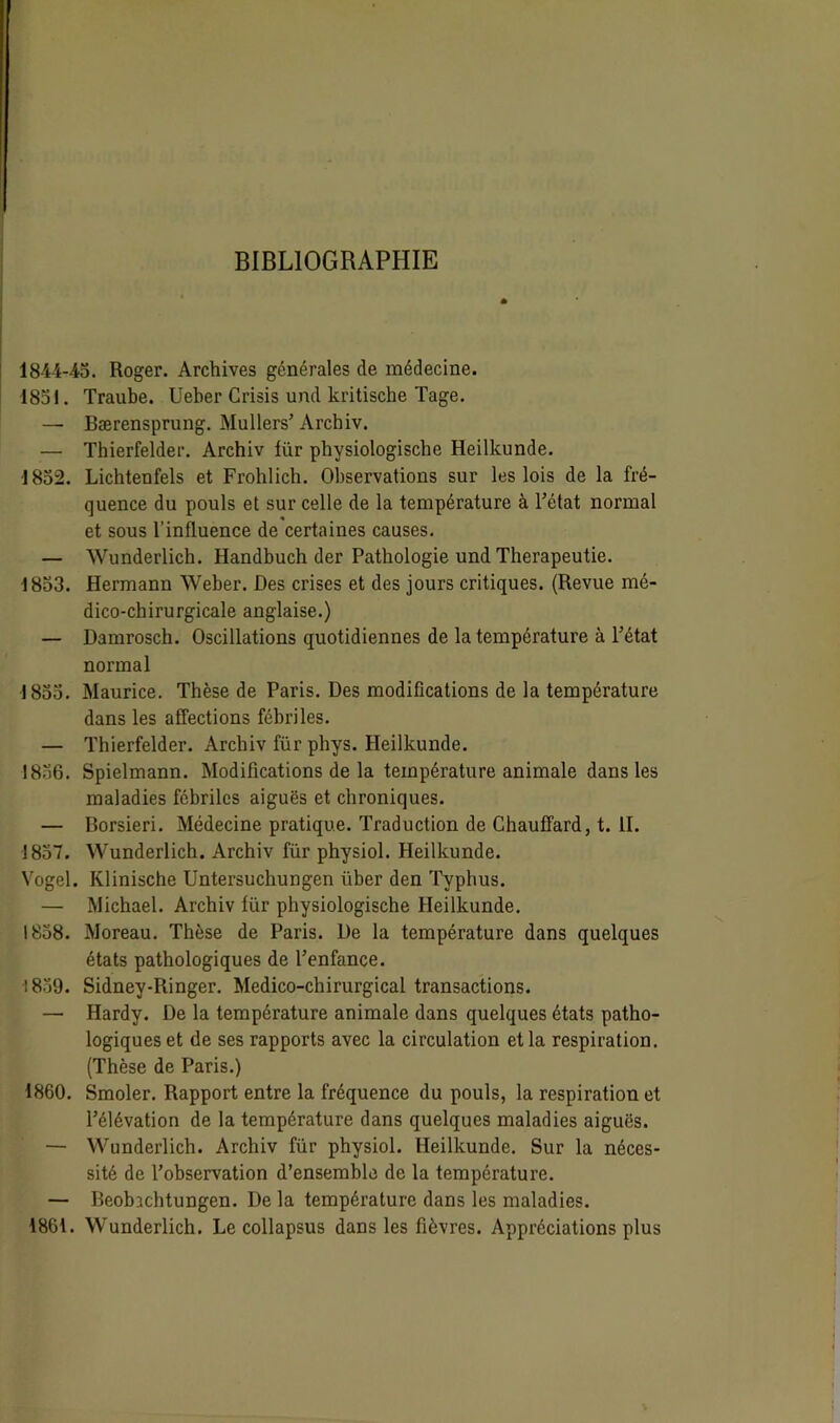 BIBLIOGRAPHIE lS-i-i-LS. Roger. Archives générales de médecine. 1851. Traube. Ueber Crisis und kritische Tage. — Bærensprung. Mullers’ Arcbiv. — Thierfelder. Arcbiv für physiologische Heilkunde. •1852. Lichtenfels et Frohlich. Observations sur les lois de la fré- quence du pouls et sur celle de la température à l’état normal et sous l’influence de certaines causes. — Wunderlich. Handbuch der Pathologie und Therapeutie. 1853. Hermann Weber. Des crises et des jours critiques. (Revue mé- dico-chirurgicale anglaise.) — Damrosch. Oscillations quotidiennes de la température à l’état normal 1855. Maurice. Thèse de Paris. Des modifications de la température dans les affections fébriles. — Thierfelder. Archiv für phys. Heilkunde. 1856. Spielmann. Modifications de la température animale dans les maladies fébriles aiguës et chroniques. — Borsieri. Médecine pratique. Traduction de Chauffard, t. II. 1857. Wunderlich. Archiv für physiol. Heilkunde. Vogel. Klinische Untersuchungen iiber den Typhus. — Michael. Archiv für physiologische Heilkunde. 1858. Moreau. Thèse de Paris. De la température dans quelques états pathologiques de l’enfance. 1839. Sidney-Ringer. Médico-chirurgical transactions. —■ Hardy. De la température animale dans quelques états patho- logiques et de ses rapports avec la circulation et la respiration. (Thèse de Paris.) 1860. Smoler. Rapport entre la fréquence du pouls, la respiration et l’élévation de la température dans quelques maladies aiguës. — Wunderlich. Archiv für physiol. Heilkunde. Sur la néces- sité de l’observation d’ensemble de la température. — Beobjchtungen. De la température dans les maladies. 1861. Wunderlich. Le collapsus dans les fièvres. Appréciations plus