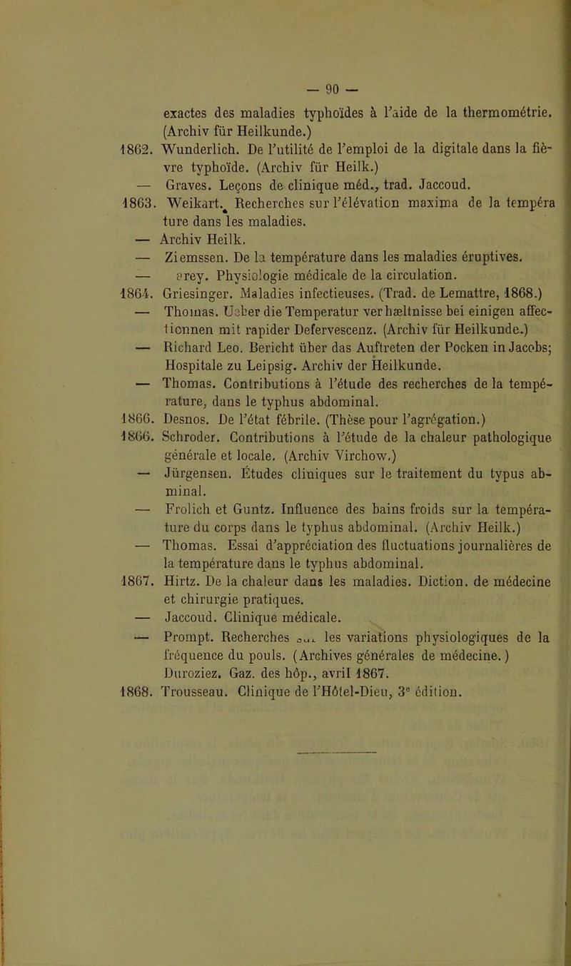exactes des maladies typhoïdes à l’aide de la thermométrie. (Archiv fur Heilkunde.) 1862. Wunderlich. De rutilité de l’emploi de la digitale dans la fiè- vre typhoïde. (Archiv für Heilk.) — Graves. Leçons de clinique méd., trad. Jaccoud. 1863. Weikart.^ Recherches sur l’élévation maxima de la tempéra ture dans les maladies. — Archiv Heilk. — Ziemssen. De la température dans les maladies éruptives. — orey. Physiologie médicale de la circulation. 1864. Griesinger. Maladies infectieuses. (Trad. de Lemattre, 1868.) — Thomas. Ueber die Temperatur verhæltnisse bei einigen affec- tionnen mit rapider Defervescenz. (Archiv für Heilkunde.) — Richard Léo. Bericht über das Auftreten der Pocken in Jacobs; Hospitale zu Leipsig. Archiv der Heilkunde. — Thomas. Contributions à l’étude des recherches de la tempé- rature, dans le typhus abdominal. 1866. Desnos. De l’état fébrile. (Thèse pour l’agrégation.) 1S66. Schroder. Contributions à l’étude de la chaleur pathologique, générale et locale. (Archiv Virchow.) — Jürgensen. Études cliniques sur le traitement du typus ab- minai. — Frolich et Guntz. Influence des bains froids sur la tempéra- ture du corps dans le typhus abdominal. (Archiv Heilk.) — Thomas. Essai d’appréciation des fluctuations journalières de la température dans le typhus abdominal. 1867. Hirtz. De la chaleur dans les maladies. Diction, de médecine et chirurgie pratiques. — Jaccoud. Clinique médicale. — Prompt. Recherches les variations physiologiques de la fréquence du pouls. (Archives générales de médecine. ) Duroziez. Gaz. des hôp., avril 1867. 1868. Trousseau. Clinique de l’Hôtel-Dieu, 3e édition.