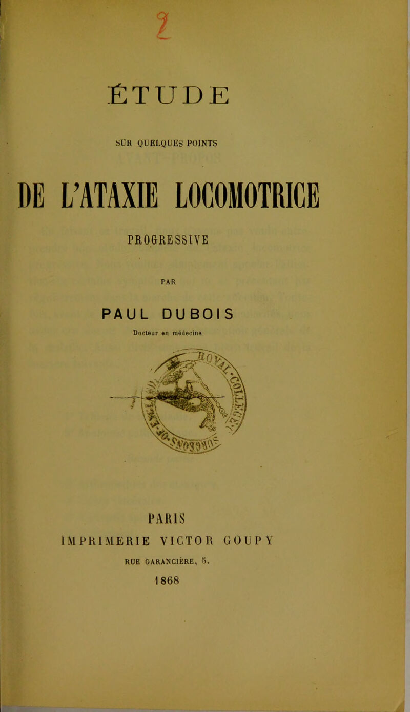 1 ÉTUDE SUR QUELQUES POINTS DE L’ATAXIE LOCOMOTRICE PROGRESSIVE PAR PAUL DUBOIS Docteur en médecine PARIS IMPRIMERIE VICTOR GOUPV RUE GARANCIÈRE, 5. 1868