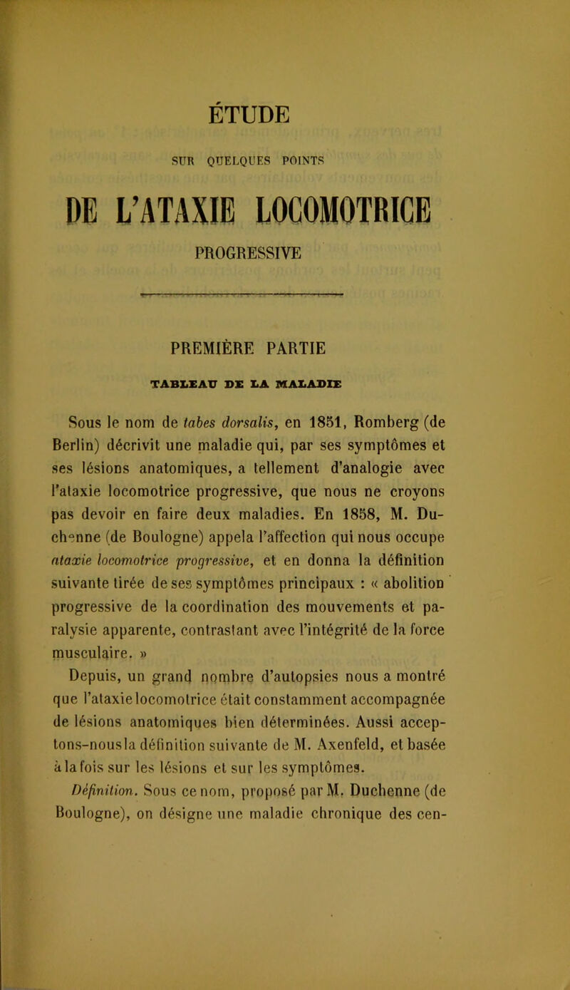 SUR QUELQUES POINTS DE L’ATAXIE LOCOMOTRICE PROGRESSIVE PREMIÈRE PARTIE TABX.XATT DE I<A MAX.ADIE Sous le nom de tabes dorsalis, en 1851, Romberg (de Berlin) décrivit une maladie qui, par ses symptômes et ses lésions anatomiques, a tellement d’analogie avec l’ataxie locomotrice progressive, que nous ne croyons pas devoir en faire deux maladies. En 1858, M. Du- chenne (de Boulogne) appela l’affection qui nous occupe ataxie locomotrice progressive, et en donna la définition suivante tirée de ses symptômes principaux : « abolition progressive de la coordination des mouvements et pa- ralysie apparente, contrastant avec l’intégrité de la force musculaire. » Depuis, un grand nombre d’autopsies nous a montré que l’ataxie locomotrice était constamment accompagnée de lésions anatomiques bien déterminées. Aussi accep- tons-nousla définition suivante de M. Axenfeld, et basée à la fois sur les lésions et sur les symptômes. Définition. Sous ce nom, proposé par M, Ducbenne (de Boulogne), on désigne une maladie chronique des cen-