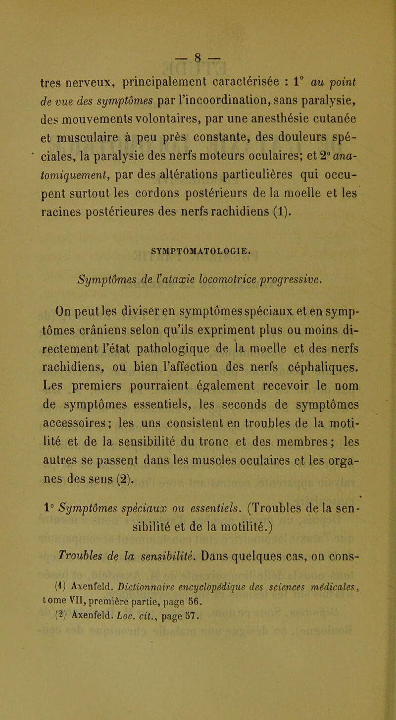 très nerveux, principalement caractérisée : V au point de vue des symptômes par l’incoordination, sans paralysie, des mouvements volontaires, par une anesthésie cutanée et musculaire à peu près constante, des douleurs spé- ' ciales, la paralysie des nerfs moteurs oculaires; et 2“ ana- tomiquement, par des altérations particulières qui occu- pent surtout les cordons postérieurs de la moelle et les racines postérieures des nerfs rachidiens (1). SYMPTOMATOLOGIE. Symptômes de l'ataxie locomotrice progressive. On peut les diviser en symptômes spéciaux et en symp- tômes crâniens selon qu’ils expriment plus ou moins di- rectement l’état pathologique de la moelle et des nerfs rachidiens, ou bien l’affection des nerfs céphaliques. Les premiers pourraient également recevoir le nom de symptômes essentiels, les seconds de symptômes accessoires; les uns consistent en troubles de la moti- lité et de la sensibilité du tronc et des membres ; les autres se passent dans les muscles oculaires et les orga- nes des sens (2). 1” Symptômes spéciaux ou essentiels. (Troubles de la sen- sibilité et de la motilité.) Troubles de la sensibilité. Dans quelques cas, on cons- (<) Axenfeld. Dictionnaire, encyclopédique, des sciences médicales, tome VII,première partie, page 56. (2) Axenfeld. Loc. cit., page 57.