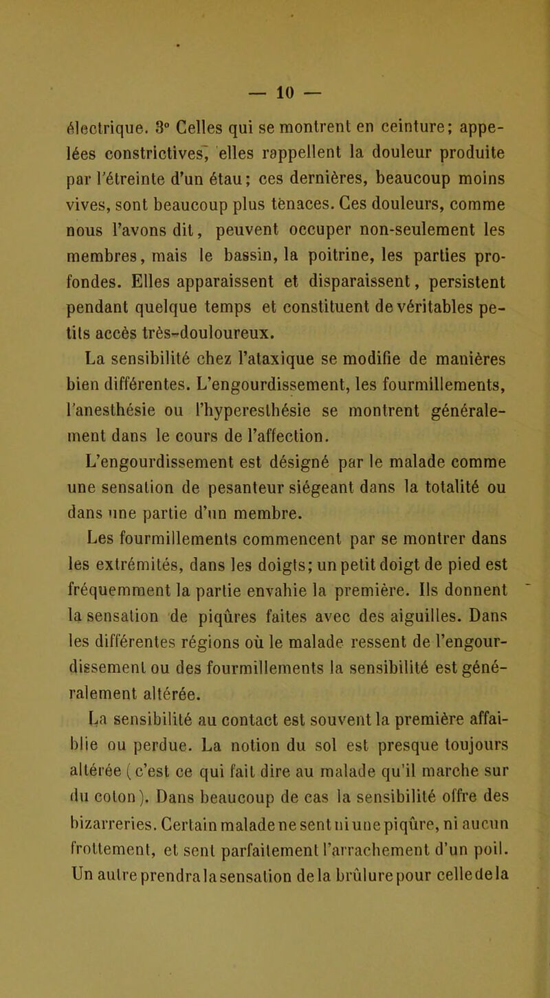 électrique. 8° Celles qui se montrent en ceinture; appe- lées constrictives^ elles rappellent la douleur produite par Tétreinte d'un étau; ces dernières, beaucoup moins vives, sont beaucoup plus tenaces. Ces douleurs, comme nous l’avons dit, peuvent occuper non-seulement les membres, mais le bassin, la poitrine, les parties pro- fondes. Elles apparaissent et disparaissent, persistent pendant quelque temps et constituent de véritables pe- tits accès très-douloureux. La sensibilité chez l’ataxique se modifie de manières bien différentes. L’engourdissement, les fourmillements, l’anesthésie ou l’hyperesthésie se montrent générale- ment dans le cours de l’affection. L’engourdissement est désigné par le malade comme une sensation de pesanteur siégeant dans la totalité ou dans une partie d’un membre. Les fourmillements commencent par se montrer dans les extrémités, dans les doigts; un petit doigt de pied est fréquemment la partie envahie la première. Ils donnent la sensation de piqûres faites avec des aiguilles. Dans les différentes régions où le malade ressent de l’engour- dissement ou des fourmillements la sensibilité est géné- ralement altérée. L-a sensibilité au contact est souvent la première affai- blie ou perdue. La notion du sol est presque toujours altérée (c’est ce qui fait dire au malade qu’il marche sur du coton). Dans beaucoup de cas la sensibilité offi’e des bizarreries. Certain malade ne sent niuue piqûre, ni aucun frottement, et sent parfaitement l’arrachement d’un poil. Un autre prendra la sensation delà brûlure pour celledela