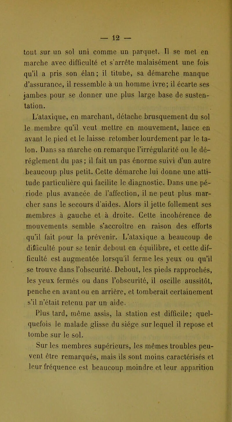 tout sur un sol uni comme un parquet. TI se met en marche avec difficulté et s’arrête malaisément une fois qu’il a pris son élan; il titube, sa démarche manque d’assurance, il ressemble à un homme ivre; il écarte ses jambes pour se donner une plus large base de susten- tation. L’ataxique, en marchant, détache brusquement du sol le membre qu’il veut mettre en mouvement, lance en avant le pied et le laisse retomber lourdement par le ta- lon. Dans sa tUarche on remarque l’irrégularité ou le dé- réglement du pas ; il fait un pas énorme suivi d’un autre beaucoup plus petit. Cette démarche lui donne une atti- tude particulière qui facilite le diagnostic. Dans une pé- riode plus avancée de l’affection, il ne peut plus mar- cher sans le secours d’aides. Alors il jette follement ses membres à gauche et à droite. Cette incohérence de mouvements semble s’accroître en raison des efforts qu’il fait pour la prévenir- L’ataxique a beaucoup de difficulté pour se tenir debout en équilibre, et cette dif- ficulté est augmentée lorsqu’il ferme les yeux ou qu’il se trouve dans l’obscurité. Debout, les pieds rapprochés, les yeux fermés ou dans l’obscurité, il oscille aussitôt, penche en avant ou en arrière, et tomberait certainement s’il n’était retenu par un aide. Plus tard, même assis, la station est difficile; quel- quefois le malade glisse du siège sur lequel il repose et tombe sur le sol. Sur les membres supérieurs, les mêmes troubles peu- vent être remarqués, mais ils sont moins caractérisés et leur fréquence est beaucoup moindre et leur apparition