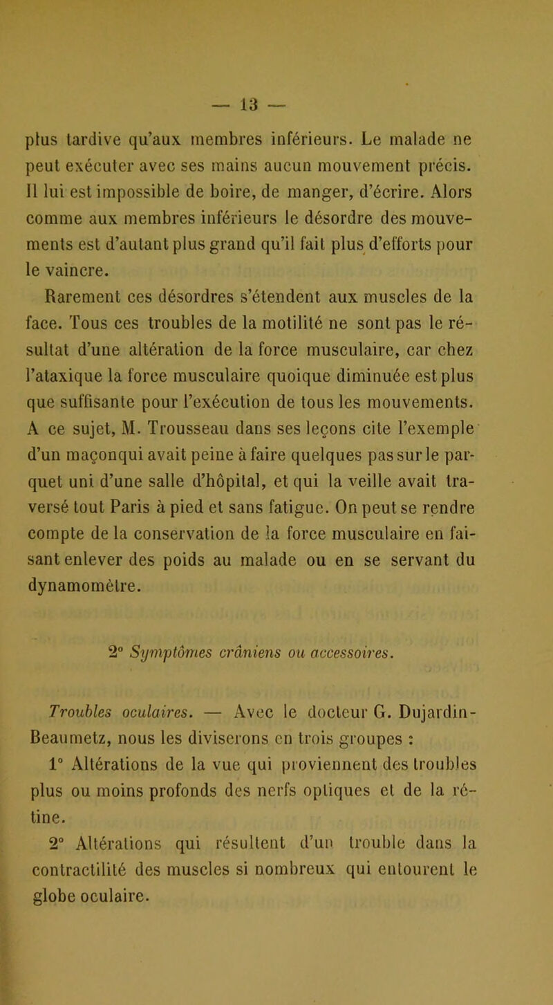 plus tardive qu’aux membres inférieurs. Le malade ne peut exécuter avec ses mains aucun mouvement précis. 11 lui est impossible de boire, de manger, d’écrire. Alors comme aux membres inférieurs le désordre des mouve- ments est d’autant plus grand qu’il fait plus d’efforts pour le vaincre. Rarement ces désordres s’étendent aux muscles de la face. Tous ces troubles de la motilité ne sont pas le ré- sultat d’une altération de la force musculaire, car chez l’ataxique la force musculaire quoique diminuée est plus que suffisante pour l’exécution de tous les mouvements. A ce sujet, M. Trousseau dans ses leçons cite l’exemple d’un maçonqui avait peine à faire quelques pas sur le par- quet uni d’une salle d’hôpital, et qui la veille avait tra- versé tout Paris à pied et sans fatigue. On peut se rendre compte de la conservation de la force musculaire en fai- sant enlever des poids au malade ou en se servant du dynamomètre. 2® Symptômes crâniens ou accessoires. Troubles oculaires. — Avec le docteur G. Dujardin- Beaumetz, nous les diviserons en trois groupes : 1“ Altérations de la vue qui proviennent des troubles plus ou moins profonds des nerfs optiques et de la ré- tine. 2° Altérations qui résultent d’un trouble dans la contractilité des muscles si nombreux qui entourent le globe oculaire.