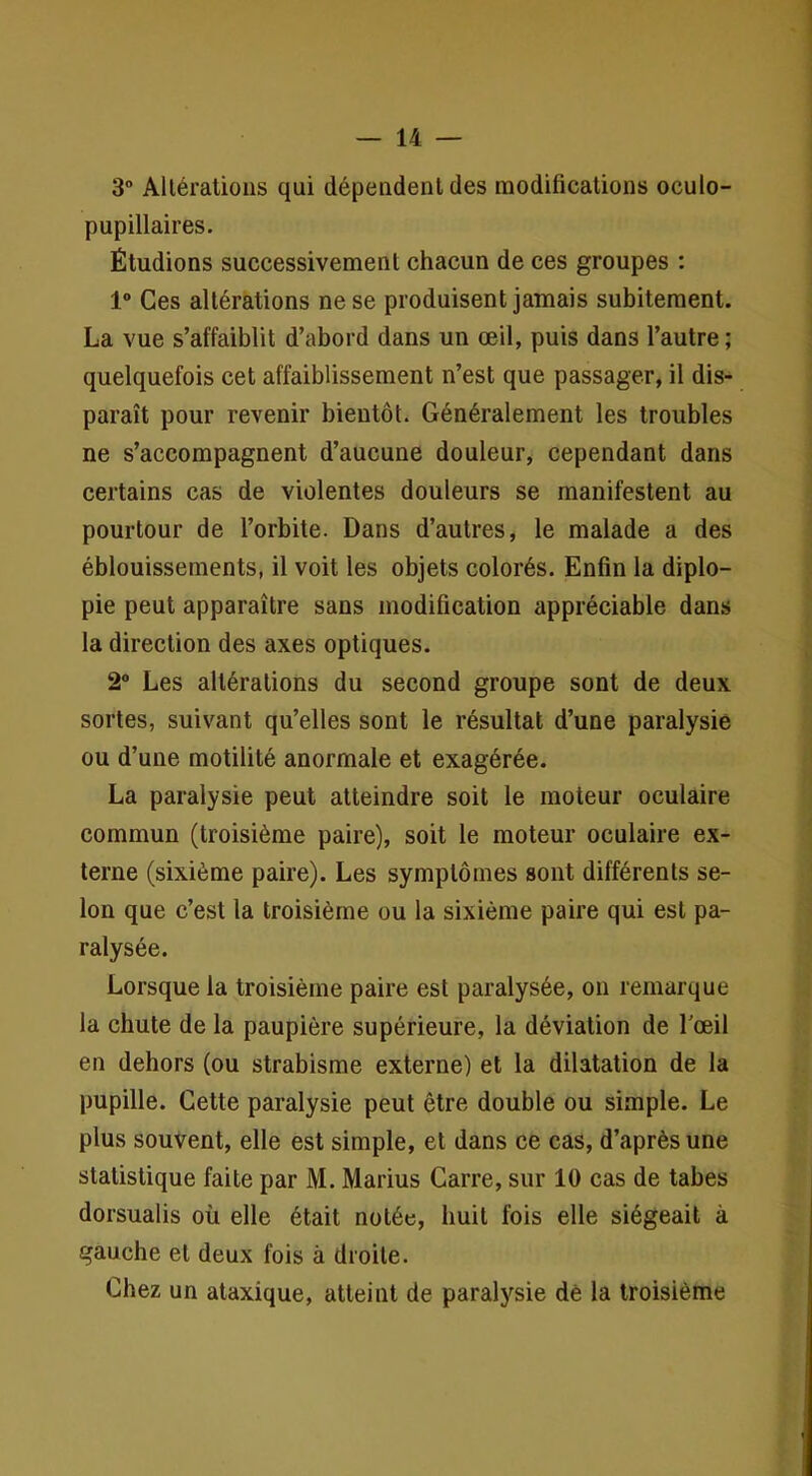 3° Altérations qui dépendent des modifications oculo- pupillaires. Étudions successivement chacun de ces groupes : 1“ Ces altérations ne se produisent jamais subitement. La vue s’affaiblit d’abord dans un œil, puis dans l’autre ; quelquefois cet affaiblissement n’est que passager, il dis- paraît pour revenir bientôt. Généralement les troubles ne s’accompagnent d’aucune douleur, cependant dans certains cas de violentes douleurs se manifestent au pourtour de l’orbite. Dans d’autres, le malade a des éblouissements, il voit les objets colorés. Enfin la diplo- pie peut apparaître sans modification appréciable dans la direction des axes optiques. 2“ Les altérations du second groupe sont de deux sortes, suivant qu’elles sont le résultat d’une paralysie ou d’une motilité anormale et exagérée. La paralysie peut atteindre soit le moteur oculaire commun (troisième paire), soit le moteur oculaire ex- terne (sixième paire). Les symptômes sont différents se- lon que c’est la troisième ou la sixième paire qui est pa- ralysée. Lorsque la troisième paire est paralysée, on remarque la chute de la paupière supérieure, la déviation de Tœil en dehors (ou strabisme externe) et la dilatation de la pupille. Cette paralysie peut être double ou simple. Le plus souvent, elle est simple, et dans ce cas, d’après une statistique faite par M. Marius Carre, sur 10 cas de tabes dorsualis où elle était notée, huit fois elle siégeait à gauche et deux fois à droite. Chez un ataxique, atteint de paralysie dé la troisième