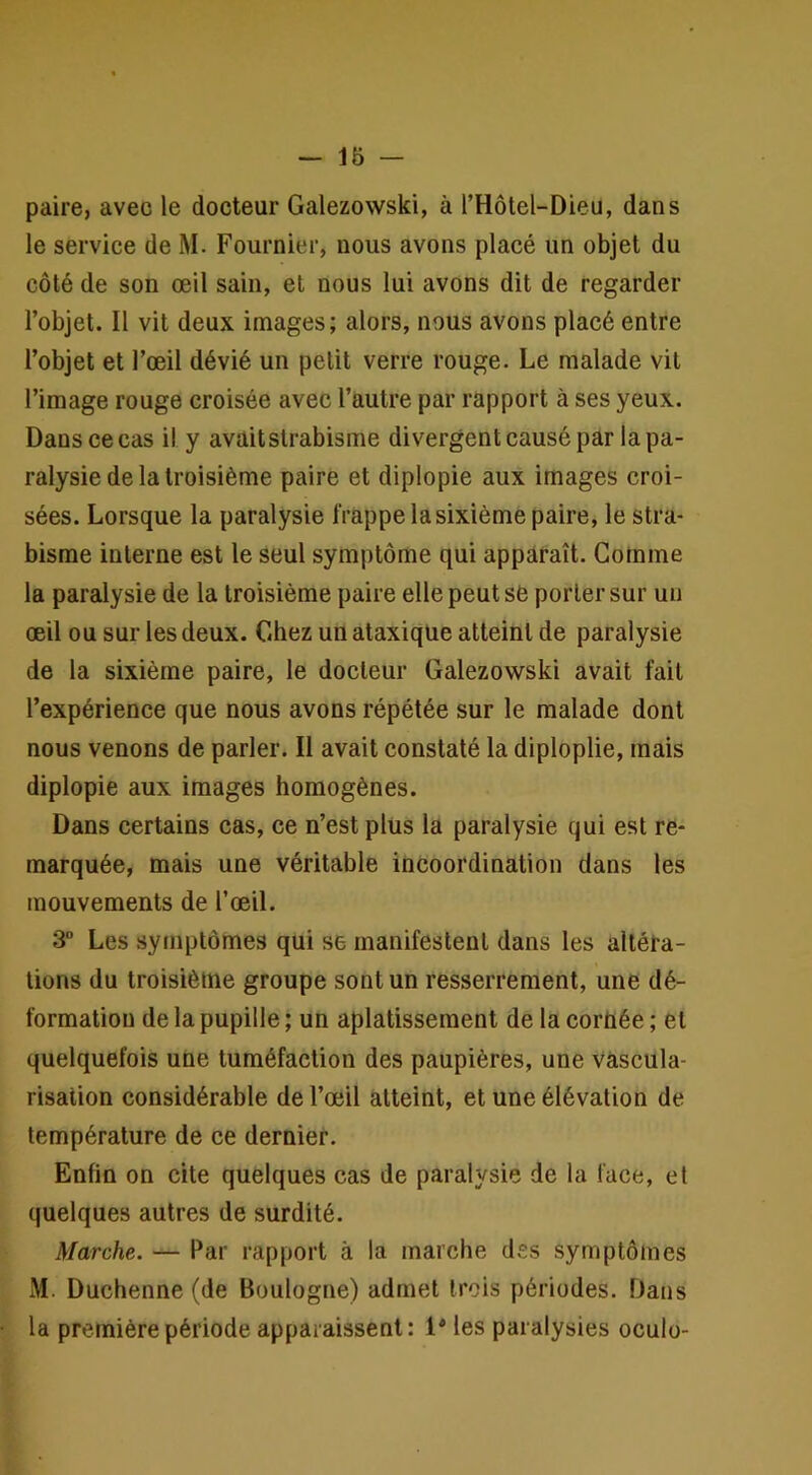 paire, avec le docteur Galezowski, à l’Hotel-Dieu, dans le service de M. Fournier, nous avons placé un objet du côté de son œil sain, et nous lui avons dit de regarder l’objet. Il vit deux images; alors, nous avons placé entre l’objet et l’œil dévié un petit verre rouge. Le malade vit l’image rouge croisée avec l’autre par rapport à ses yeux. Dans ce cas il y avait strabisme divergent causé par la pa- ralysie de la troisième paire et diplopie aux images croi- sées. Lorsque la paralysie frappe la sixième paire, le stra- bisme interne est le seul symptôme qui apparaît. Gomme la paralysie de la troisième paire elle peut se porter sur un œil ou sur les deux. Chez un ataxique atteint de paralysie de la sixième paire, le docteur Galezowski avait fait l’expérience que nous avons répétée sur le malade dont nous venons de parler. Il avait constaté la diploplie, mais diplopie aux images homogènes. Dans certains cas, ce n’est plus la paralysie qui est re- marquée, mais une véritable incoordination dans les mouvements de l’œil. 3“ Les symptômes qui se manifestent dans les altéra- tions du troisième groupe sont un resserrement, une dé- formation de la pupille ; un aplatissement de la corùée ; et quelquefois une tuméfaction des paupières, une vascula- risation considérable de l’œil atteint, et une élévation de température de ce dernier. Enfin on cite quelques cas de paralysie de la face, et quelques autres de surdité. Marche. — Par rapport à la marche des symptômes M. Duchenne (de Boulogne) admet trois périodes. Dans la première période apparaissent: 1* les paralysies oculo-