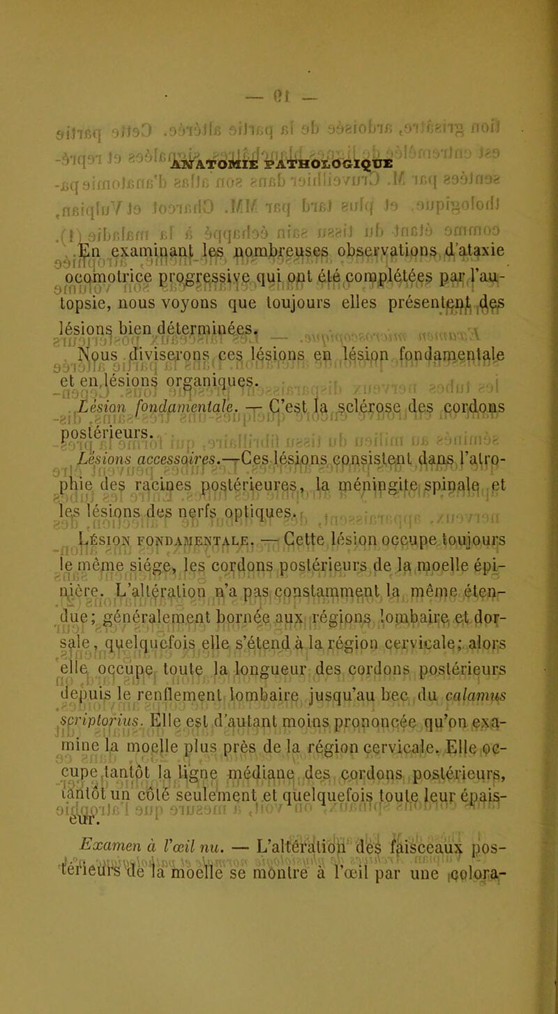 — Of sihfiq oi>9. . .'•lùïlw r.;ji;.q Kl :;î) ,o'iin?;ri)i noi^ -.Vjq'H j‘> pATHOI.OGXQtT£ ^.kIIk :i08 -;(IKb'i'JiniiovU'K,' .if. ir.(( fiOhiiiO^ .nfiiqluTJo îoDiKfîC J/b *»nq L'ifii bu- \ )' ')npi^oloiD .11 i aibnlfim k^ k àqqc'! >à :ncr- îjb Incl;* iinrnnn .En examinant les nombreuses observations, d’ataxie 8àiïïq.:-i.-. ,,-jin uf- • •• , • '• ^ oec|motnçe progressive qui opt été complotées pa4;,| au- topsie, nous voyons que toujours elles présenle^jij.,4ç,s lésions bien déterminées. . ,, \ ^r^^us .jcliviserons ces lésions en lésipn fondamentale et en.lésions organiques. ^Lésion fondamentale. — C’est la .sclérose des cordons postérieurs. ' ' ^ ^ , ,, ^ ^ ,„i„ . ^ Lésions accessoires.—^Ces lésions cpns.islont d.ans l’alro- phie des racines postérieures, la méningiteispinale, et le^ lésions des nprfs optiques.: , . . Lésion fondasjentale. — Cette lésion occupe toujours le rnènie siège, les cordons postérieurs de la moelle épi- pière. L’altération n’a pas çonstaniment la même éten- due; généralement bornée aux; régions lombaire et dor- sale , quelquefois elle s’étend à la région cervicale; alors elle| oqcupe toute la longueur des cordons postérieurs depuis le rendement lombaire jusqu’au bec du calamus s^çriplorius. Elle est d’autant moins prpnonqée qu’on exa- mine la moelle plus près de la région cervicale. Elle oc- cupe,tantôt la ligne médianq des cordons postérieurs, îtritôtun côté seulement et quelquefois toute leur épais- oi^^vij,;! ‘jup •np,:: ^  ■ ■Lk L-i;. in-' n. ' - Examen à Vœil nu. — L’altératidti*’ d'é^ faisceaux pos- ■|!éfiedi^''de la moelle se montre à l’œil par une iQolora-