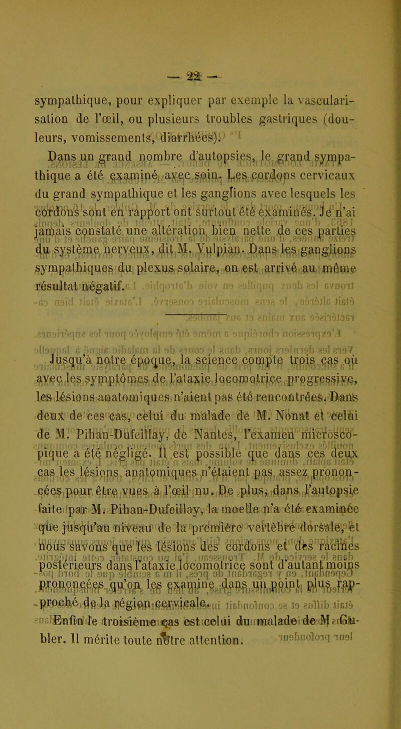 — 22; sympathique, pour expliquer par exemple la vasculari- sation de l’œil, ou plusieurs troubles gastriques (dou- leurs, vomissements, diarrhebs).' Dans un^rand nombre d’autopsi.es, le grand syippa- thique a été ç|xaminé. .aycc,ÇiOjn. I^e^; ppr^qps cervicaux du grand sympathique et les ganglions avec lesquels les cordons'sobt e'ii rapport ont surtout été exàminés.’Jd'n’ai ^ ‘ ■ ■' “f'I'Jf ' ■•■i ; ' .'il*'.'', iamais constaté, une altération, bien nette de ces parties -iiii i; to iiT-.iir.g ür : ‘'ffivi'îoM I omi ‘MsiT dp 5ystè,mip, pervqiix, cUt M. yplpian,. Dan^ le,?, gpngjipp^ sympathiques du plexus solaire, on est.iarrivé au même résultat négatif. ' . -uoij , (! ' il -l' ilr Jifilv ' ■ ’ = ='?■ • îTCi ■ 'l'i ' . l! ‘tl‘. Il . 'f lîi'! 'il O 'iJ'’ ■'■I'Ki < “ ■ • . r> l'il'' >'l iHr '-fj/o' î r. nitiPiRlIi gI <•.'!r.■ T' i| Ki ; li i)(_ - i liirt-.h >'i! ^107 Jusqu’à nptre époc|ue, Ip sp|ence compte trpis çaS|,qji avec,les sympliomea,dp.l’ataxie iQcomQtriçe.progfeseiKe, les lésions anatomiques n’aient pas été rencontrées* Dans deux de'ces cas, celui du malade de M. Nonat éf celùi de M. Pihàn-Dufeilïày, dé Narités',*' rexamën mici^ôséÔ- pique a été négligé. 11 est possible que dans .cps deux (P : 1 -P' lu.!- ■ • : T .;,;i K / >. ■ i niUI'l. .lJfTl7|R 1ir,)‘> pas le,s lésiqp^^j ana.tomiquqs n’é,taient p^s,pq^se,^|Pronqp- cées.pour êt;re,yups à l’iOejLl mu. De plus^,jdans.|Ji’autop^i,e faitei pai* M. Pihan-Dufeillay, la moelle n’a été examinée qùe jtiS^ii’ati niveail' de là prémiièfe' vêhèbié-dorS'âle’,9ét ..proefeé,d6.Ja 'llég,iftn]eetiriV.il?^]bi^ni liebuolno;. üa 19 aullib lislà .iirJE'nfi'nliîe troisièmeiiQas ésticeliii du'^fnnladeide•^^i-(Gfc^- bler. Il mérite toute n%lre attention. lushnoloiq inel