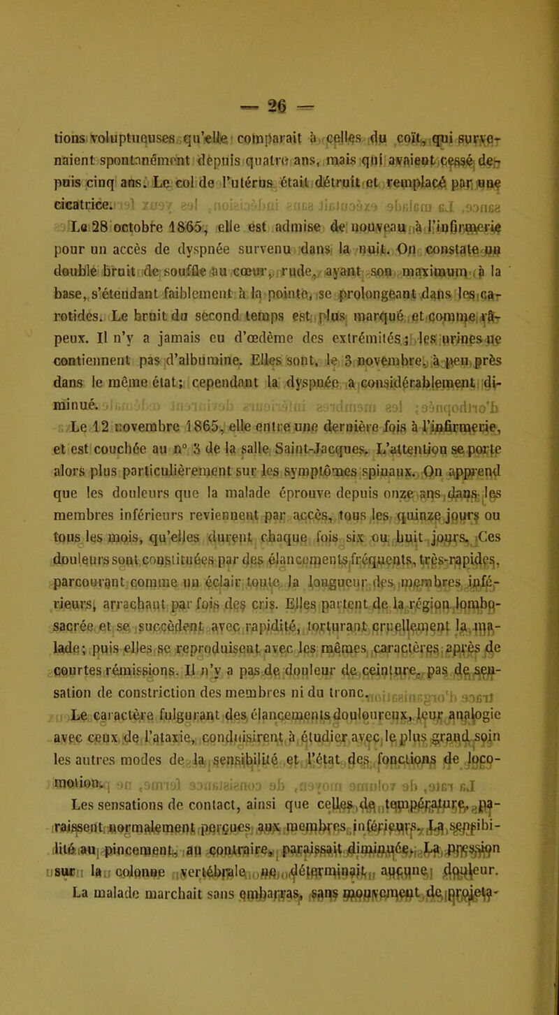 rions.voluptuQuseBf;qii’eUe' comparait à,(cell«s du coït^ (jui buv^Pt naient spontanément dèpuis quatm ans, mais qui avaient pois cinq ans. Le col de Tutérus étailidiétruitfet remplacé pari«np cicatrice. ' ■/,; e;»l . Jicioaèz' •iitilcru bJ ,;ofica Le 28 octobf-e 1865, elle est admise de noaveaufi^.j’infirrnP^vv? pour un accès de dyspnée survenu dansi la nuit. On constate wo double bruit ide souffle (Su cœur,;irude,/ayant sop. maximmn'(p la base,,s’étendant faiblement h la pointo^ ise prolongeant dans JepiCftr rotides. Le bruit du second temps esti plus; marqué,:et,cpmu}eiaîl- peux. Il n’y a jamais eu d’œdème des extrémités jj, les:urines<ne contiennent pas d’albumine. Elles sont, le 3 novembre:./,à ^ten» près dans le même état; cependant la dyspnée la considérabjentteiitidi- luiuu^* . tji! ;3ènqori)io'b Le 12 novembre î 865, elle entre une dernière fois à l’infirnaecie, et est couchée au n° 3 de la salle Saint-Jacques, L’altenrion se porte alors plus particulièrement sur les sympiômesispiuaux. 0« appa-end que les douleurs que la malade éprouve depuis onze.anSjdaiJS^|Ifls membres inférieurs reviennent par accès, tous les quin:?e jpur? ou tous les mpis, qu’elles <lui;eiU chaque fois six ou huit, jpjprs, iCes douleurs spnl.çousiituées par des .élaiicpipentSjfréqtients, ^rgs-r,qpidesi, parcourant,comme un édair toute, la ],oagucu|vdpSi,mpnpbres,.ijdfjé,- rieurs; arrachant parfois dpç cris. Elles partent de la-région lombq- sacrée et se, .supcèdcflt; avec.rapidité, torturant çrppl^qp^çnt la.-ffl?»- lade; puis ,el|e.s,se reproduisent avec les mêmes ,çaractèr|çaiapt’!^ de courtesrémissions- U n’y a pasde dopieur d.e,çeintqrej.pas, salioii de constriction des membres ni du tronc.,, iji^KiiiRgio'j, : Le caractère fulgurant des, éIanaem,entsdouloureqx.^.j^u,jf anj>^gie avec ceux de l’ataxie, ppndttisireiu,à,(^ludiejr aypÇjl^plu? S9Î» les autres modes de.la,sensi|bdûè et l’état ^e?,,fonctions de jpp- moiionv, i! jumid in.: ..r'.fu):> ob uailor ab ,ojgi bJ Les sensations de contact, ainsi que ce)J,0S|d!qnlèP,Pf^(?fWft*8ilf“ rainent; normalement .pqrfiucsj ,au?s rtoetpbpescf nfép/f^r^y (^,!^fibi- ilii6.aui pincement;, lau .çpniraireMj usueo lau cplonue ,jVertébf^lqioPfiut(^ètqrmi09il<ii La malade marchait sans pmliap^as, -sfiqç