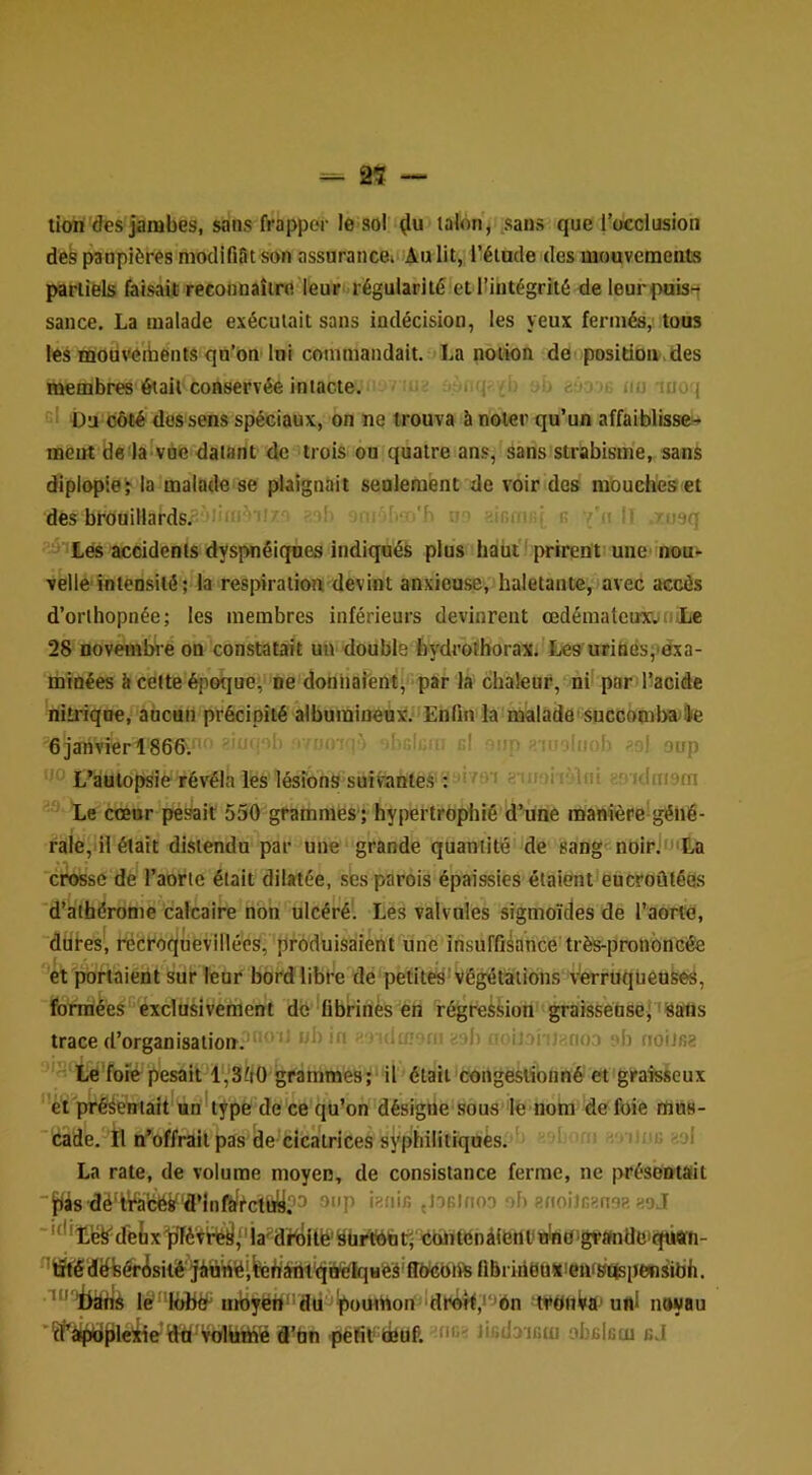 2$ — tiori'des jambes, sans frapper le sol lalon, sans que l’occlusion des paupières niodifiSt son assuranceiOAu lit, l’élacle des mouvements partiels faisait reconnaître leur -régularité et ^intégrité de leurpuis^ sauce. La malade exécutait sans indécision, les yeux fermés, tous les mouv<eibents qu’on loi commandait. La notion de positioiv>des membres était conservée intacte. . fp ■ eôo c un luoq 'I üU côté dos sens spéciaux, on ne trouva à noter qu’un affaiblisse- meut de laivàe datant de trois ou quatre ans, sans strabisme, sans diplopieÿ la malade se plaignait senlement de voir des mouches et des brouillards^'Jiinr' ■ ;'■> r k ii I' :u9q ^iiLés accidents dyspnéiques indiqués plus haüil prirent une' nou- velle'intensité; la respiration devint anxieuse, haletante, mvec accès d’orthopnée; les membres inférieurs devinrent œdémateux;n.Le 28 novembre on constatait un double feydrotborax.'Les uriüéspexa- minées it celte époque, ne doniiaîenti par la chaleur, nii par dacide nitrique, aucun précipité albumineux!. Enfin la malade'succomba^e 6jarivierl866.' oio''. ' r.I): d ... ;;oj aup L’autopsie révéla les lésions suivantes ; ■’ifoirMnl enidmafn Le cœur pe^it 550 grammes';'hypertrophié d’une manière'géné- rale,il était distendu par une grande quantité de sang-noirJ'Ea 'ct^sc de l’aorte était dilatée, ses parois é'paissies étaient encroûtées d’athérome calcaire non ulcéré'. Les valvules sigmoïdes de l’aorte, dures, recroquevillées, produisaient'une insuffisance très-pronbncée et portaient sui* îenr bord libre de petites'Végétations vèrrUqueuses, fonrièes*'exclusivement de *übrinès en régression graissensejTSalis trace d’organisalioir.^^^' •Jbin • ^ ilmoni - ih ‘ioiJoi''î^ri03 ob rioiJsa ‘'«‘Le foie pesait l“3fi0 grammes;'il était'congestionné et grafeseux ' et prééeuiaU^Un'type de ce qu’on désigne sous le nom de foie rtius- ’cade. 'îl n’offrait pas de-cicatrices syphililiques.'f b u r, . iiije «ol La rate, de volume moyen, de consistance ferme, ne présentait ■jfiis dé'iValc^'d’Infèf^cttiy''^ {tOBlfioD ob afioilcansa agj ■'‘^'Lë^detx'pfféVî^l'ia^diiiilé'Sürfotati èblifonàiettl'iVnd'gvanÜciqütffi- ^lit'êdëfeérisilé'jimnëifertàfht'qiK^H'es'ffW^ fibriiieu!iienf»Étspe«sibh. leK)btf ufoyëh‘'dd'^ombori^‘drÔTf,‘‘->én WdtiVa» uni noyau ’îl’à^[)leiiead'VüUitté d’tin pëfit feuP. lifidaicm obBlcui cJ