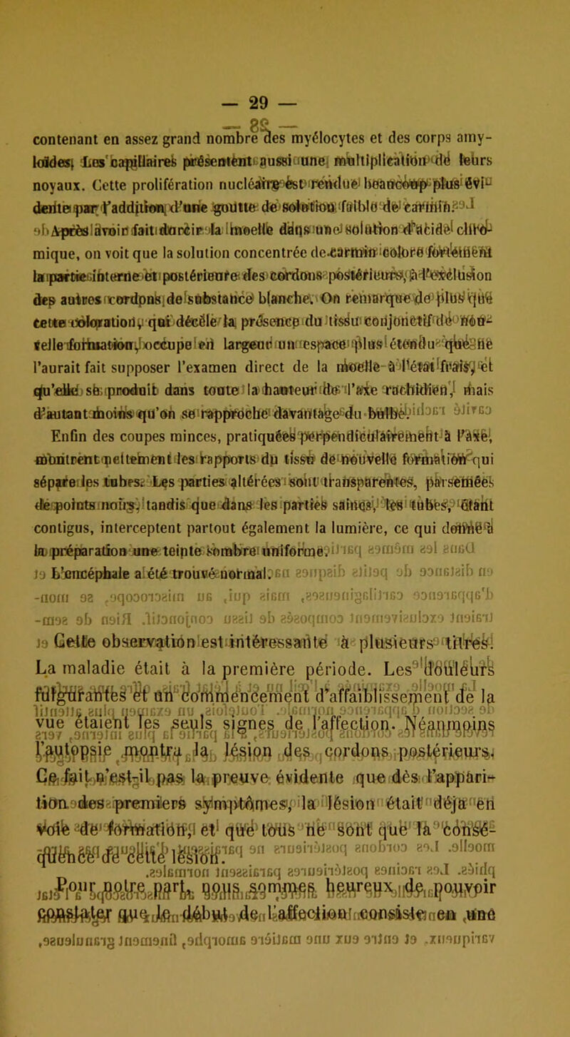 contenant en assez grand tiyélocytes et des corps amy kddest Les’baiçUaires piogæniènti aussiaunei tnaltiplicàlibiv^dë iebrs noyaux. Cette prolifération nucléaitiç^ést'irenduentoatw^tiù^pkis'éVi^ deritofpairiï’addjiif«id’arie de'8otetiott!f8iWfl'dfeJ‘èai<liirh.89d sbAptèsISvoiDifaitidJarèip iIalhieellfe ddp»iuKietHol(ltîondt’iatidèlclü^ mique, on voit que la solution concentrée lj(ipoirtKiabt(arnei’èdipoBtéri8nfe'.des'C«ÂTdoii8''po^^ieuTî>/&dfté*élü^on dep auinosicordpnkidefsbbstaiice» b(anche;'On rêtnBnquedd^îilb-'^'ffÙ^ ceiitBitôIcptaiiort vqeï'décôlé'ta; pr<3sencp idu tiisrfiii coiijotÎÈtyfdd ’Wéd'^ <eJleTlfliiuatiii6oi^x)Ccup0l«ii largeuPfun(fesj’«K5eH]|^luslét;0ndu^'q\iifePë l’aurait fait supposer l’examen direct de la nioellô- ù dlétârtlfitârtiytel; t^’fittd sèi'pnodulb dans tonteî laihaoteuPitits il’anie'racbkKiért',! riiais ÿautantufaoiïifS'<jU’oin so!rapptdché!dàivartlà^efidu'b«’lbk''d3ii'i àtircj EnGn des coupes minces, praliquéfey p^bpénditeülâtWtnëhtJà flùbritrèntqieltehficnMesibppoTts^dp lîss^ dô^MOvellb fo¥ih&\iÔft^qui sépfi^eiles Jinbrsi:'Lçs |>acties' ^Itérées lisoiilxti'afiépat'eintieP, plfrsetfiêè!) dlé':poliïtHinoFi5!,’ltandis'que dans lesipartiéfi saiiii(iâVléëi>làftëÿ;j‘®àht contigus, interceptent partout également la lumière, ce qui dolWë^tl tejipréparaüoB uneteipte i>'oralyreiunifor>më'^b'iBtl «oru&ni «9I annü 19 L'nncépbale alété trouwé uol'inàDsn aonpaih elii9q ob ootiGiaib 119 -iioin 90 .‘jqoooioaiin üb ,iup «iBm .aoanenigGliJiGD .oonoiGqtiG'l) -0190 of) noifl .lil3no(_no9 uaaiJ ab aôaoqnioo inomoviaubro inoiGii 19 Gelte observ^tionlestiirit^essarué àaplüsièarss'tJl^rléfe La maladie était à la première période. Les^’li'dÜ'léliî’k Gft.feitjçi’içijtgiljPias l^ipretive: évidente que dèsi t’appùriî* lioa'desaipirerailers sjyln¥ptéim€9/>ila'bIësionnétaitndéjti;''ëti -d'ë'^éï^atibtf,9 ët* qiïë't'ôKië 'tife”§bh1! quë' f5lP^J^vfièb»to4§nM0Qlit0ftl!ÆQnsâ&^ ,\ânû «eausluncig laooionil (9ilqiomE D ioilcm onu xu9 oiJnn Jo .msiipncv • luti JlI^OCIOIMVJ OV I V'-J