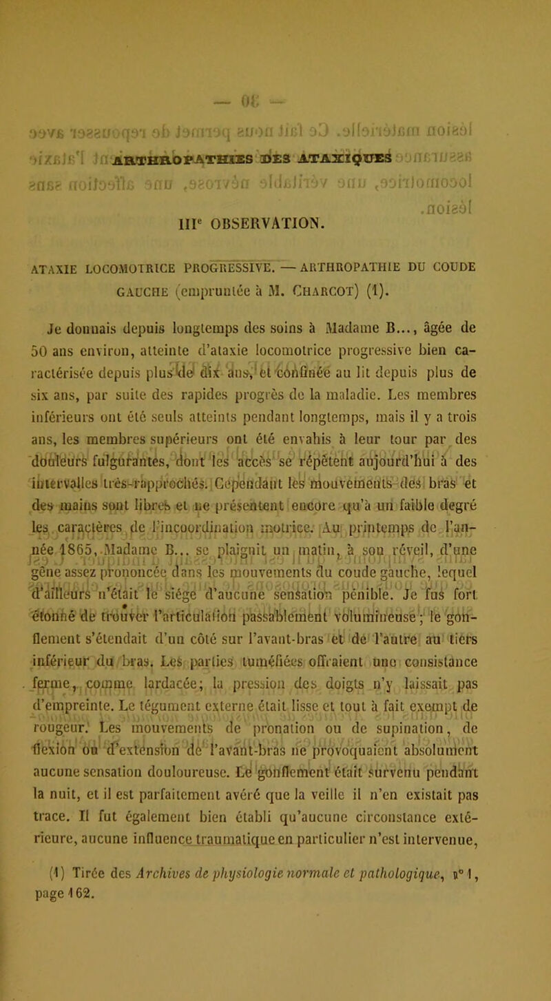 .‘)t)76 oh Jormoq «uon jic'l oO .ol(oi'io)i5fn noieol OfZBlB'I Jn'jiaTHROFATHllES'lJES ATAXIQUE^ j‘jnBlU82B ?n6? aoito-Ak ■nu .oaoivîiff oldBJnov oau .oonlofnooo! .noiaàl IIP OBSERVATION. ATAXIE LOCOMOTRICE PROGRESSIVE.'—ARTHROPATHIE DU COUDE GAUCHE (cnipiuuice à M. Charcot) (1), Je donuais depuis longtemps des soins à Madame B..., âgée de 50 ans environ, atteinte d’ataxie locomotrice progressive bien ca- ractérisée depuis plusUel dî}i ‘dns^lfci'bôi\ÛHéé au lit depuis plus de six ans, par suite des rapides progrès de la maladie. Les membres inférieurs ont été seuls atteints pendant longtemps, mais il y a trois ans, les membres supérieurs ont été envahis à leur tour par des dOol'éürs fulgul’a’ntès, dont ‘ac^cès'^sé r^pétèht abjotird’hiii â des iuiervalles très-riippi'Gchés. i Cep^ndaiit les mouveinen'të^desi bi'às et de» mains sont libret» et ne présc'htent encore qu’à un faible degré les car^çlèpcs^,^le l’incoordination motrice. Àu; printemps de l’an- née 186o,.Madame B... sc plaignit unimatm, à son réveil, dune T'uiplD U i.: .V.*! uH- Il IM. .llin: i!l>. ■■ ’-'ilJW gêne assez prononcée dans les mouvements au coude gauche, lequel (hàirtéùrS^n^étâit le’siégé d’aucune sènktiob pénible.^Je l’ai fort étonhéde tidutér rarticülaiîôti passablement vb'lumineusé; fe gôh- flement s’étendait d’un côté sur l’avant-bras =fet dé Tantre au* tiers inférieur du bras. Les parties tuméfiées offraient une (consistance _f^me,..,çoi^me lardacée; la pression des doigts n’y laissait pas d’einpreinte. Le tégument externe était lisse et tout à fait exempt de ■ ' ' , , 'Oi\ ■■  ' , ■ ■ 'il. -Miy rougeur.' Les mouvemeius de pronation ou de supination, de lie'xiéh Ôn' ifexténsibn dé’ l’avaht-bràs ne provoquaient absolùnlent aucune sensation douloureuse. Lé'gonflement était survenu pendant la nuit, et il est parfaitement avéré que la veille il n’en existait pas trace. Il fut également bien établi qu’aucune circonstance exté- rieure, aucune influence, traumatique en particulier n’est intervenue. (1) Tirée des Archives de physiologie normale et pathologique, n” I, page 162.