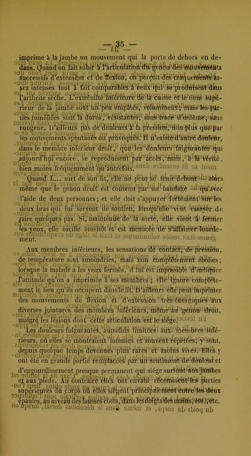 iroprime à la jambe un mouvement q^ui la porte de dehors en de- oh^fàïrsubi^^S î*àrî^culiitlbd^dür^d{ji^'âèS'rtiBilvfèfftié8ts >op vd-j') suc -uob VIIU3U U successi )b vnu: ez intenses Eîz intenses tout a lait comparaDies a ceux tjur sa proatTwenf'aatis artlir?te^sè*ciie/%Vx^^^ ïnlf^fïéurë^dy' lâ^ëÜié^ èt‘IëUië® àllpié- rieur (ïé^la pnibe's^li‘t'uri‘byti¥i!à v‘bfhi?Âîrieû‘itV*Wi8ÿteS‘p^ '^uts iuliiehl'ès sont' tà' <iü'f^!^î',’'Véêl^aH¥éy^' sbW’t¥àdé''Jd^dé?dèihë^/'^«his ^'*ro^ugeul\ D^aîllê^^^ d^*dbtill:?tirs‘îl'1^ p^es^tff/^YIën-^lijj qUëipar 1^^ mmîivenients ôü' pfÜ^Bqii^yFïI fiWaètè^d'&'tili¥ dé^tir, ^dans^^e^ membre'^^infén&r'd/^brFj^^ûb^îës/'^dôuïèëte'Y^^ aiijm?rd*1^ ryp'r8(iuiyént'J)aV'^à6cèy ,‘^’î^^îà'v^rllé, bmn.pibins frécj'uémmeht qü^aliHrtïb^ nibiioJnoJd oa Jnooi V Quâiui L'.'./sôrVcle sbh'luj^ëlfé'n^ pcut^è’ tèlniV'debWâî'^iaî'èrs ' raéme' qûë le‘genou droit èst^*c6‘riiè'hu'‘bW^ -^‘tjit’àî^ec l’aide de deux personnes; et elle doit s’appuye^‘Wfféidërtt''^lî'P'Ies dcux.bras qui l'ui 'VelVeht dë'èoüif^n' ltjrstjd’bilë''‘V{*li1:de ■Aux membres inférieurs, les sensations Èiè'^èbhttriib/'dfe'fit^é^ldn, de température sont amoinâriesi^^ iionipl^t^rhlëtiï dbolies; lorsque la maiaclB à l'es yeux ;faûitude' gu’dn a d^)riniée''â'’ses'riib{iîiïjbc^ ; L^Iéf'd^nyrVfcdftififiHe- ment 1^ llé'u ,qû*’iis occupent Hansl^ Iih''ïi*arl1&ài^^^'(i!ilë'^^^^ (les mouvemenls^ (le j*llexlbn^**^t 'd’exténbibk^^rfeéb^éF|it|dé^ diverses jointures ‘ des ’meml!)’re's^fn'férlÉnrs''to '■^gétWù''tîëyii, malgr^les lestons (ibnt*^cel’tè‘ a’fliciil'àlibti * *Lés doùVeurs tiiIgufahléy,'aWv6i[\iiy ïiViii'itéié^l dÜi^l^lhéiiibt’eS'liiïé- ^^neurs^'ofTeîles' se /irmiftih d -m riëurs^puVnës'së'mb^ et^uv'èWl'lré'pélbfefV'lîdht, epu}s queiqûé temps'âev6rlué^’^lë^'rtlbé^'‘4t^'nib^ VivéiPEitëë v d- J20 OC ont éïé^ cn^gVaTi’(fc*parRe^^ft^iy pàF'bH'^dihihtyii't-dê^flè'ililctùfet ’engourclisscment presque permanent ciui siège surf&titGiWjÿtSïies eiVux|pfe(^.^ l^u cori?r£i{rë‘^il(lÿ ’bHiî^c'iV^HÎ'^^èëffihiè’dt^te's jjarties ^sup^n.Qu’res^clu cl^p*à citi dbux ^^^pàufes, au myelm ilés faffili'yS*ébÆs,®âi(lfs fë^dW^sdeS i:bâSris?étd??Slc. épaules, au niveau no npaiül , iBaiob euJidijoàb ol anch omôm Jo lèüdbux eqioo ub abioq ob