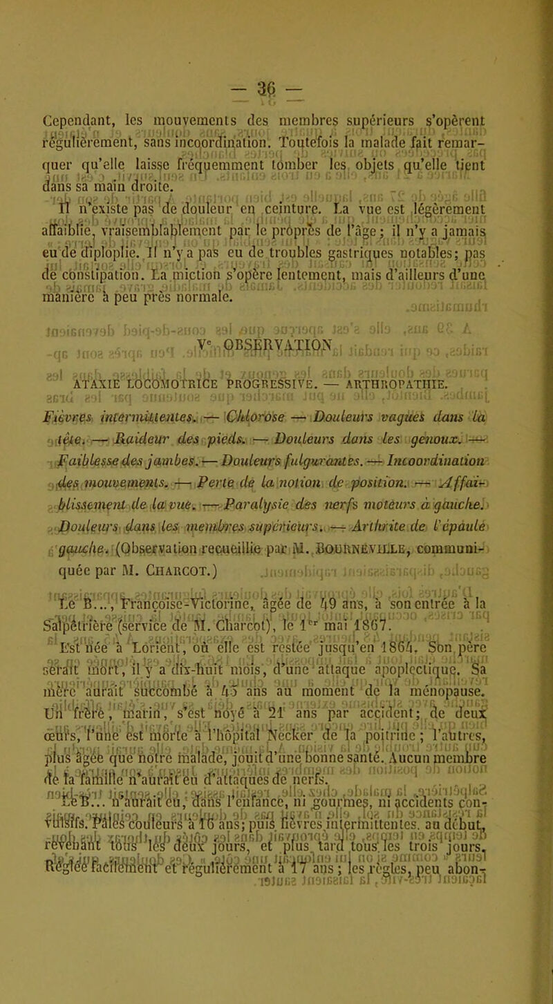 Cependant, les mouvements des membres supérieurs s’opèrent U0H;1Ù''‘ . iMilMi .'i'.lIK ! rr. ' ''f I'■ '* ' ' '' ATÀXIÈ LÔGOMOtRICE PROGREéSIVE. — ARTHROPÀTIIIe! ' ^Glci > t'.'i : -jh Fièvres intermijkientes, —\Ckl.orûse — Douleurs vaguei dans La Oilàe* Raideur des pieds. — Douleurs dans les ï genoux. IFaible^sed&s jambes.^. Douleurs fulgurantes. — Incoordination ÿdes,,mouvements. — Perte de la notion de position. jr^ 'Affair-. . blissemenl de laviie. T---,Paral\jsie des nerfs moteurs a gaucke'.> J : Douleur S\.doits\les membres supérieurs. Arthrite de l'épaulé' , (Obsief.vallon reçueùlU^ pair i\i.,.Bo.üRNEViiXE, commuai-. quée par M. Charcot.) i. .j,.; . . ;; , ..I u.o