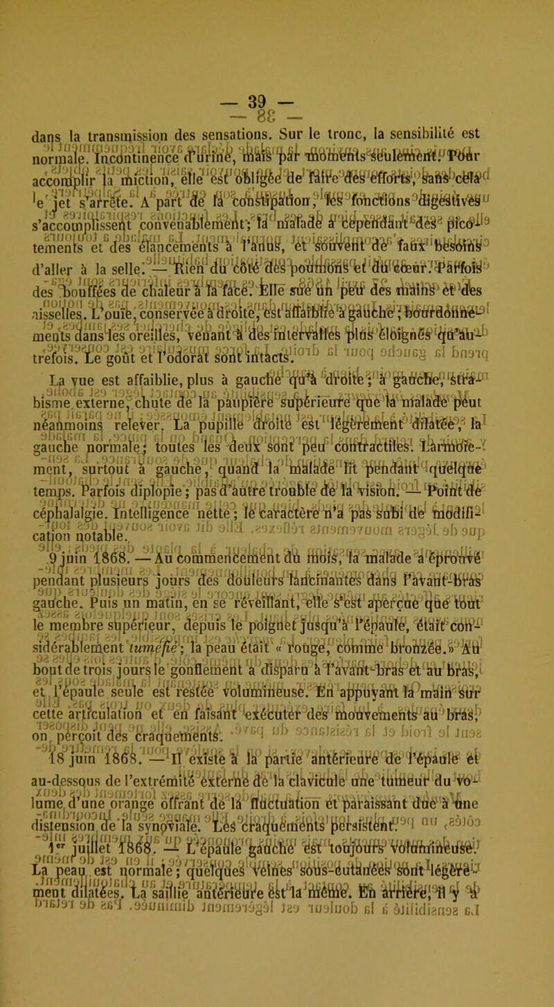 — 88 - dans la transmission des sensations. Sur le tronc, la sensibilité est no'rmâié^Tacdntinei^^^^ ititiin^fits^yülèVÀ'èrfïPT'dér liljj --.Jij-jn/')i jiaiGv accomplissent convenàblèménf; 1a niafTade tf KepèndantMés® (ilcô^^^ îmënLs^ët^’dès‘‘iâancèmén‘ts'V*1^ fali'i‘‘bfeslA5îi¥^ d’aller à la sellei^— des*’^ouFfîles'^ë'c/]àreur^'fà'’f^^ iÎk tiiàlK^^èt^^s trelfeis? i'e^gout’ét î^odorat soiit^ “* mbuc’^ cl bnaiq Lp yue est affaiblie, plus à gaucbé*ltJ'ü^àMWitlB^;''à‘’i^iÿcbe‘,‘‘^ bisme eVterne^cbu\'e*âè la’ pâiipïéry Si/përîe’iïfe^^e'ié'nfala'^' |}^ut néanmoins relever, La pupille 'ÎMiiilà 'èét*1é^^tfyibebtf'*d'Hàt5Sè'',^ la^ gaucli’e'nbVmaië j toutes les 'àéui”éyht’ ’pyii'*cëHtfaléiilbsi L^àrtlitffe-i ment, surtout a’ gauche! quaba^la‘'li4yià'rfé ^ébdàHt îqi/éltlWè' temps. 1^'ayfois dipfepîe'; pas Ô’âutf'e tibublé cïé' Ta' *visibhi'—'Pbîèfl'ttè céphalalgie. ïntelligéncé 'nétté ; llficaVilè'tèré n*a p'âè Sûfeî Hie^ mbdifi^' catjëh tioUle!; ^ , , ••,!. >b onj ^*9jûm iéés!^— Àu'tomràenHemënt dVi iühlé',‘la' inàlÿde'^^ë{)ii)‘i^ pendant plusieurs jours dés* ddülëuis''làrifcfhàWtéJi'dâ ràVànt'-bVà^ gauche. Puis un mâtin, én 'se fyVeillant!i3lTe‘â‘ekt'a^ôi^ç'àé qh Wüt le mèinhre sijpeyieiir, depuis le’pdîgiiët jüàqu’à' l’épiauTè', c6h- sidérableniient ’iwme^e'; ‘la peau était' «' r*oüg'é!' cbhim'c 'byoiâï'éia.» ’^ü’ bout (te trois jours lé gdnfléihéht a dièd'âfa à l’aVtfrlt'-brâs'k'âii'bifâyi' et^l ij’epauié seule est' resfêé vblutninèusè. Éri ajipüyant là 'màlii*^fedr cette arj/cuiatVon et éh faî'sàht dxéfcütét' dés''tûo‘à4e‘toehts aü 'lft^S;' on pirco/i dés craquethenté. : ' ■ • 1 ‘ bicni ni tin; {8^juVn'‘i8é'k^'—‘Il existe à là partie atitériedrè de Tépaulé ët au-dess(îus de l’extrémité 'é'xtértië dé là clàvicule ohé türiieur du vb'J-'
