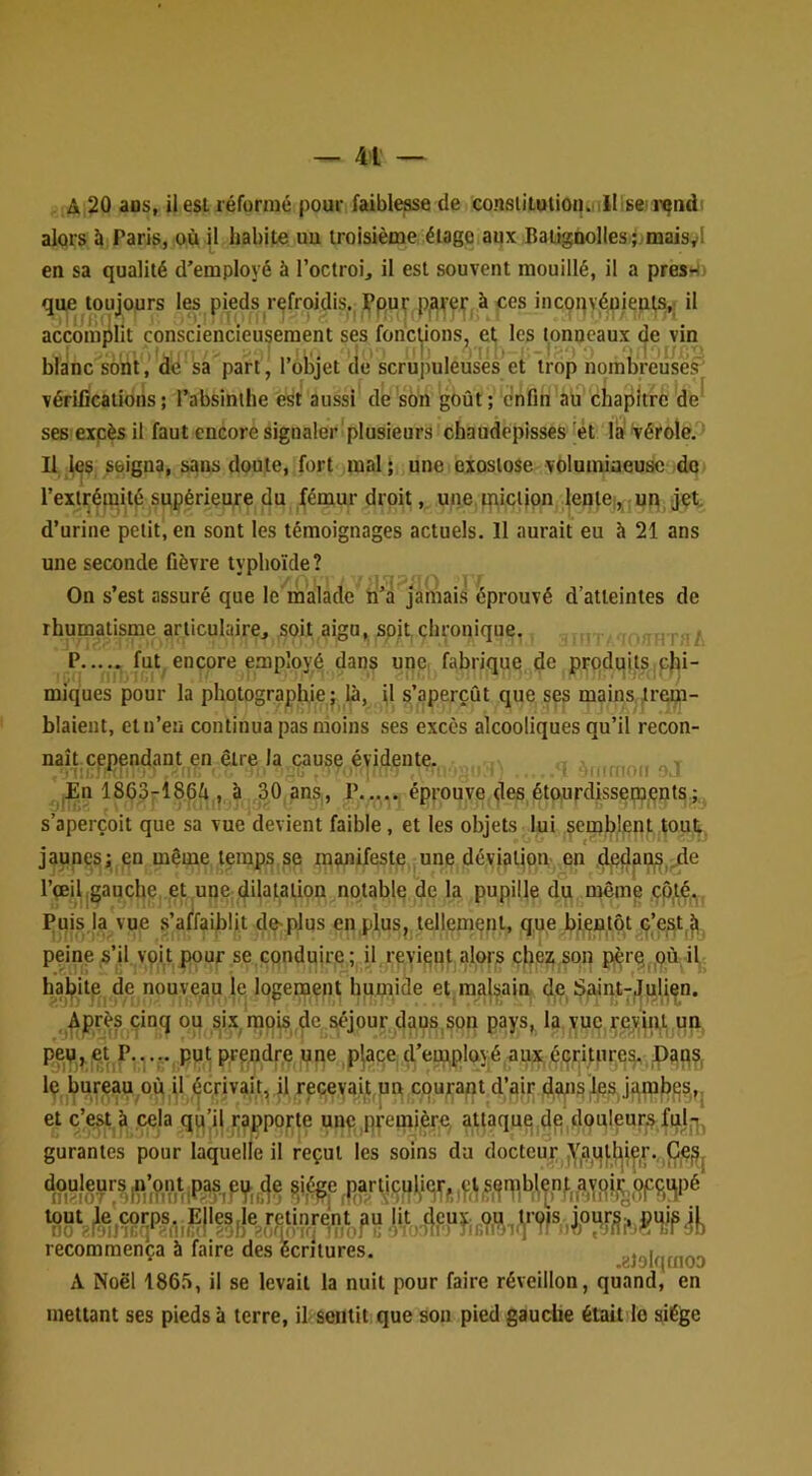 A 20 ans, il est réformé pour faibleæe de consiitulion. lïlisei ixjnd alors à Paris, où habite uu troisième étage aux BaiigQolles.jjmaisyl en sa qualité d’employé à l’octroi, il est souvent mouillé, il a presH. que toujours les pieds refroidis. Ppuf p^l|'ei|‘^à ces incoqvéuieuts,; il accomjllit consciencieusement ses foncl,ions, et les tonneaux de vin blanc sont, de sa part, l’olijet de scrupuleuses et trop nombreuses' vérifications; l’absinthe est aussi de son goût; enfin au'chapitrc de ses excès il faut encore signaler plusieurs chaudepisses et la vérole. Il les soigna, sans doute, fort mal ; une exostose volumineuse do l’extrémité supérieure du fémur droit, une.ipictipn lenlei, ;un jét d’urine petit, en sont les témoignages actuels. Il aurait eu à 21 ans une seconde fièvre typhoïde? On s’est assuré que le malade n’a jamais éprouvé d’atteintes de rhumatisme articulaire, soit aigu, soit chronique. - HT A P fut encore e.mp’ioyé dans une fabrique de produits chi- miques pour la photographie; là, il s’aperçût que ses mains trem- blaient, et n’en continua pas moins ses excès alcooliques qu’il recon- naît, cependant en être la cause évidente. ^ n ,En 186.3-18fià , à 30 ans, P..... éprouve des étourdisseçpçnts; s’aperçoit que sa vue devient faible, et les objets lui semblent tout, jaunes; en même temps se manifeste une déviation en ,dpflpn|S,.de l’œil,gauche et une:dilatation notable de la pupille du même çp^é. Puis la vue s’affaiblit de-plus en plus, tellement, que bientôt c’est.^ peine s’il vpi.t pour se,conduire ; il revient alors chez; son pèrq pù il habite de nouveau le logement humicle et malsain de, Sjaint-;Julien. Après cinq ou si.x mois de séjour dans,son pays, la vue reyini un peu^et P.,... put prendre une place d’eniployé aux.éGritHre^ jpaq?, Iç bureau où, U écrivait, il recevait ub courant d’air daiiSi^ea et c’est à cela qu’il ^apporte une,première, attaqug de,douleurs fui, gurantes pour laquelle il reçut les soins du docteur recommença à faire des écritures. eJolqmoo A Noël 1865, il se levait la nuit pour faire réveillon, quand, en mettant ses pieds à terre, il sentit que sou pied gauche était lo siège