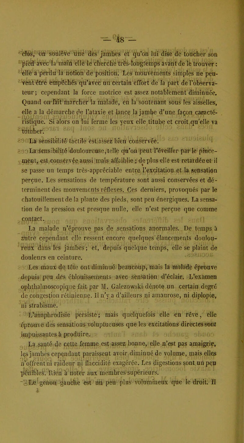 ^'d'd^/'‘Ürt ’süulèV£T Ühc des jambes éï qu’on lui dise de toucher son ‘'jJîèil' iivdcla'nià'fh dllë'le! Cliefchë'tl-ês-l[o‘b|gtètnpsavà^ lé trouver: ^'èllë'a pérdula notion de position. Les mouvements simples ne peu- ' Vèni'êtrë empêchés qu’avec un certain effort de la part de l’observa- teur; cependant la force motrice est assez notablement diminuée. Quand oirftit’marcher la malade, en la soutenant sous les aisselles, elle a la démarche de l’alaxie et lance la jambe d’une façon caracié- risliquei Si alors on lui ferme les yeux elle titube et croit.qu’elle va ^ Wihber' ' ' : ' ?9f!La sensibilité tactile estassez bien conservée. aooLa sensibilité douloureuse,telle qu’on peut réveiller par le pince- ment, est conservée aussi mais affaiblie ; de plus elle est retardée et il se passe un temps très-appréciable entre l’excitation et la sensation perçue. Les sensations de température sont aussi conservées et dé- terminent des mouvements réflexes. Ces derniers, provoqués par le chatouillement de la plante dos pieds, sont peu énergiques. La sensa- tion de la pression est presque nulle, elle n’est perçue que comme çonfact. ' . ' ! La malade n’éprouve pas de sensations anormales. De temps à autre cependant elle ressent encore quelques élancements doulou- ' reux dans les jambes ; et, depuis quelque temps, elle se plaint de douleurs en ceinture. Les maux de tête ont diminué beaucoup, mais la malade éprouve depuis peu des éblouissements avec sensation d’éclair. L’examen ophthalmoscopique fait par M. Galezowskl dénote un certain degré de congestion rétinienne. Il n’y a d’ailleurs ni amaurose, ni diplopie, ni strabisme. L’anaplirodisie persiste; mais quelquefois elle en rêve, elle éprouve des sensations voluptueuses que les excitations directes sont impuissantes à produire. „ La santé de cette femme est assez bonne, elle n’est pas amaigrie, y I, 1 ■ • • les jambes cependant paraissent avoir diminué de volume, mais elles ?iH)iïrèht ni raideur ni flaccidité exagérée. Les digestions sont un peu p'èillbleS'. Rien k rtotCr aux membres supérieurs. ‘cté^genoii gauche est un peu plus volumineux que le droit. Il