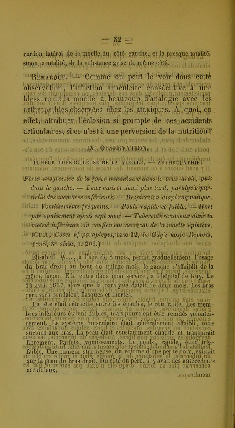 çordou paierai dje la inoplle du çpt^; gauche,, el 1^,presque, tpia^é, sjppn.la ioulfié, d,e la jjubstaupe griscidu irifitne côté. , ; ■ , .jj. 'REMAnouË: ^ Gomme' Ôh' peut le voir'dans cettè obs'é'rvationV r'àffé articulaiVe c'ôn'^écîiiive a'^ütlè nu ) 1; iiMii. ir.iitoi •• ,ih (K.l) : /.inr.a.iiiOfiiîlioiJiBq blessure de la moelle a beaucoup danalouie avec les (ffili-i,.: •■•il. . .■MinifiOl -itllij .* (i .->up!r)('-9Küq^ «iiiotlOBir a^t,i^i:Qpal,lii,es,pbspry^e3. çhçz Içs ataxiquej^. ^qj^pi,,, ep. effets attribuer l’éclosion si prompte de, ceScaeciidients drliculaires, sî'ce n’eSt à une perversion clé la nülritiom? •iiü ' ' II- ■ , OBSJSRymON. KÎ ;; 'ÏHi . v’ l .\ÎEUR ^BERCDLÉUSE DE LÀ MOÈlL'iI. , , ' ' •lü'ilnilo :i J' ûi? i' (■ 1^0 — ''ARTHROéÀTHl'È.'''^ > illi'f. ■/ il P€i't&')iW(jvessk''e de Ui force tmcsckiaire dans le bras> draié, ■‘picis dans Le gauche. — Deux mois et demi plus tard, parülÿ'sie pav- dn?fe//e des mevibr'es inférieurs^ ^ Respiratîbn diaphragmatique. jjjiuuj Votrtissemènts fréquents. — Poids rapide et faible:' ■ pur épuisement api'èi sept mois.— Tubercidê'struiiieux>dten}<'éa ■<Tnk)itié inférieure dû rcnflènwnt cervical de la moelle épinxéve. ÛG/fC:UtiEi' iC’diPS of pq.raplegia,'cüit(i i2\^HiviGiii/s hospi iRèpot^, tJ' ''î85d', 3*^ sérié, p. 206.) :n ■ iqi ‘ li, , 'de mu ..njca '“'Uiuriii K‘.in!i.''lLO.-'■'I . uib oni.'i'ü U' U'. ■' , . fiou^uriol b lsabelh,\V....,a lage de 8 mois, perdit,graduellenleni I usage I 'i.'n ,tii.nno' dl ■ ÿ ' ■:■■■ 1,.' u i-. - :'iii u. di^. bras dro^t | au ppui, de (juinfje nioi^, le ^aucpe s’ciffdj^blit de I). Èile entra dans pion qervicci_ la Le is nion service, 'nri'rioclri!'■(I no : rui'in'Orîr,/'.‘)n-..i|.j'. •.■ili .-■on'i 13 .a.vril 1857, alors que la naralvsip datait,ne ueiix mois, i.es nras -oJiii I, ?ij'il; . U* M iJrd sh. q .r..;*: g.' .uïî'isI-îiàtI JicJà paralyses pcndaien.1 flasques et inertes, , -lin •i'‘*ilniift-i;> .ri-j ,)iej;;p,i?o3 'ill--. ; , IdGi-'l Jiülà -luoii . Xa teie efait. rétractée entre les épaUles, le cùu raide. Les mem- .'ifiJ't .oiinB.f!') 'Mijnu ^9 dijll '■ .-ifiiemMl) hv^bla bips inferièurs étaient faibles, mars pouvaient elre remués voloutai- IKUlfifn'Od C'fiO'l'j'î ■-'fllq 'il: miui . reinenL. ! c'noTj-î ■miin 'II: ■,'iiTiGu-.,.i-i .u'mi mo'icu auoJno. • ,Le système, musculaire éta,it généralement aflaibli, mais D07G anlicriiimifi ^.'ilulloa-i^oidn .la -.■•Iijjig'I'; lia IriGltiienoo surtout, aux bras, La,peau était constamment cliapne et. transpirait xiioi) 89f jOlfiaiodu) iilf ;-ri8ji9TMJé .'sidil non r\ Ifiaiodu) iilr ^ri8ji9lMJ/. .'sinil non yin^^^iG'm a'dndolg aon librement. Parfois, vomissemepts. Le.ppuls, rapide,. était„.tres- 8iio??.',)T)-[jg oJ^riT. .glnTiotlïïG JnoffiDiv'oe JnoiiUo girrofiiniris 19b «JolItpsT. faible, Une,,tumeur slrpnieuse, du, volume d une petite noix,,exista ^ 90 slh op ollpni 13 licJd sUpoflt cLsb poord^dua of ,9luo-i9(kû,üb sur la peau du bras cTroit, pu çopî du pere, il y avait des antecedon 391 icq ,*90091003 3CQ JlCJà 0 ollo UpaiDl OmiOl 63 BUlq 1167198000 scrofuleux. iiit oui s 1101 63 3uiq 1167198000 .3')nBidni90i