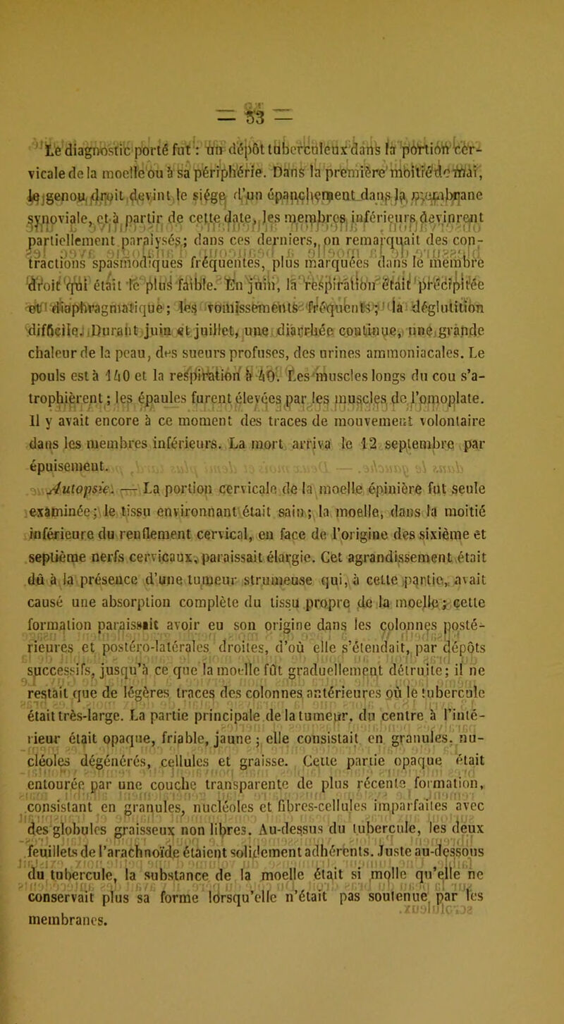 ‘’te diagnostic porté fut : -àti déj)6t Itibeniàleux'dànfe là p'bttidVftèr- vicale de la moeile ou à sa périphérie. Dans la preTniére'mbilrédoTtoàT, ie|genoy,|(),r^it ,d,«vint le siég^ d’«n ép^pp|wr|ientAiaj5^J?, /?jij^ihi|ane ^y^novialc, ctà, partir de celte^jite^Jes rperabropii.iifériçurSjdem parliolleinent paralysé?; dans ces derniers, pn remarquait des con- ü':/' U;|| r r'' ■ ■ r' ol'- L 'il) tractions spasmodiques fréquentes, plus marquées dans le membre 'dVoit'^i était ’lc plti^ fàible. lÈu'jniii, la‘Vë^iiirâtlb'n''él‘àlil'prééî|^i^ée '01/'diaphragmatique ; le? Tom{sséménlS'^'ftiéqubn8s'yla déglulition diffteilqj .Durant juin «t juillet, une diàçrbée coBtîflue,' iinejgvâpde chaleur de la peau, des sueurs profuses, des urines ammoniacales. Le pouls esta 1110 et la reSpiPaiion ii Ab'. Les'muscles longs du cou s’a- trophièrent ; les épaules furent élevées par les jnuscjp^ de l’pmoplate. Il y avait encore à ce moment des traces de mouvement volontaire dans les membres inférieurs. La mort arriva le 12 septembre par épuisemeut. Autopsie'. ^ La portion cervicale de la moelle épinière fut seule examinée; le tissu environnant était sain; la moelle, dans la moitié inférieure du renflement cervical, eu face de l’origine des sixième et septième nerfs cervicaux,, paraissait élargie. Cet agrandissement était dû à la présence d’une tumeur strumeuse qui, à cette ,p:}rtie.„ avait causé une absorption complète du tissu propre de la moejle^cetie formation paraissait avoir eu son origine dans les colonnes posté- rieures et postéi;o-lal6ralcs droites, d’où elle s’étendait, par dépôts successifs, jusqu’à ce que la motllc fût graduellement détruite; il ne restait que de légères traces des colonnes antérieures où le tubercule était très-large. La partie principale de la tumeur, du centre b l’iiité- lieur était opaque, friable, jaune ; elle consistait en granules, nu- cléoles dégénérés, cellules et grai.sse. Cette partie opaque était entourée par une couche transparente de plus récente formation, consistant en granules, nucléoles et fibrcs-ccllules imparfaiies avec des globules graisseux non libres. Au-dessus du tubercule, les deux feuillets de l’arachnoïde étaient solUlcment adhérents. .Juste au-dps.sous du tul)crcule, la .substance de la moelle était si mplle qu’elle hc ' f! ' , IJ‘ ■'''»■ I • conservait plus sa forme lorsqu’elle n’était pas soutenue^ par les membranes.