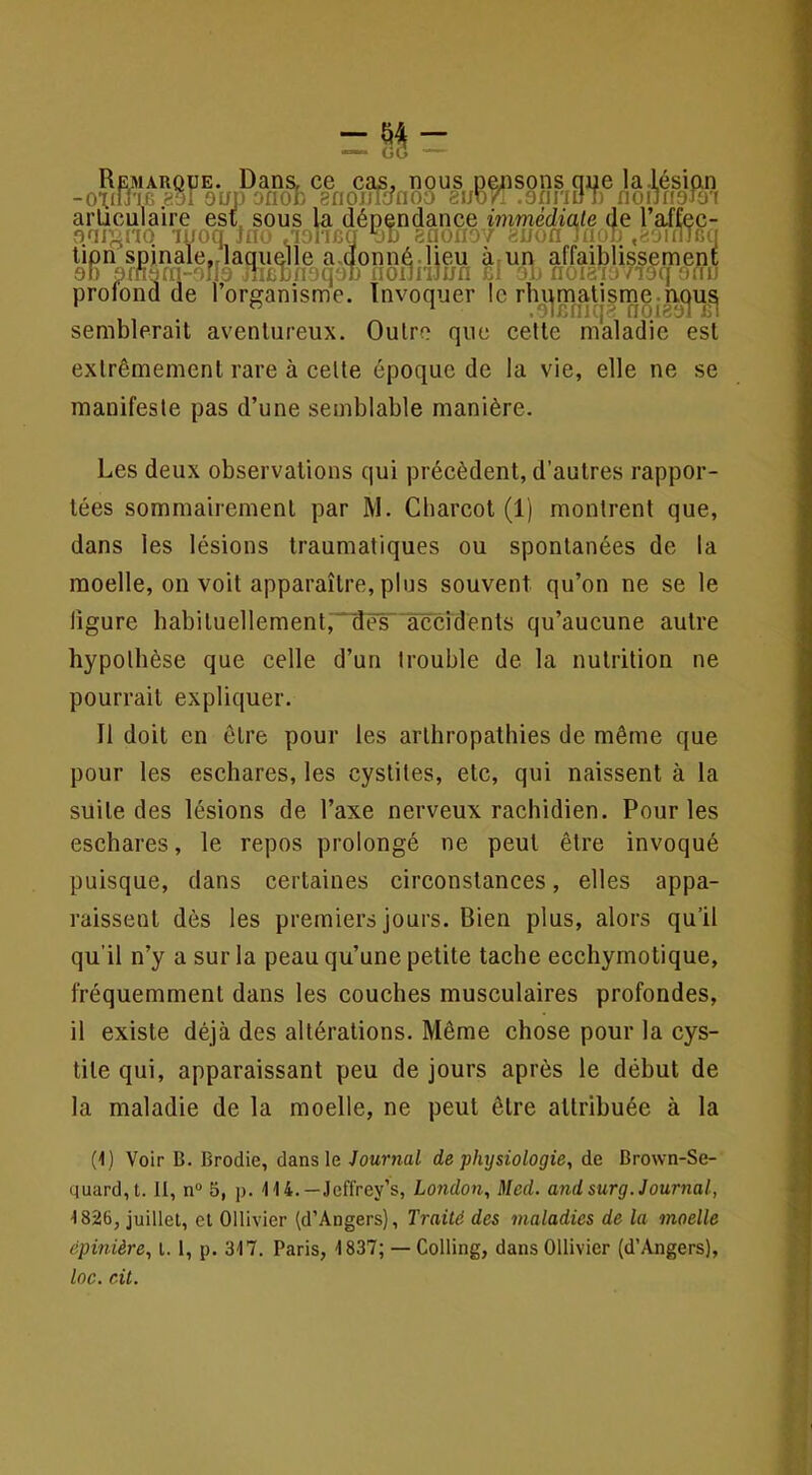 ^ ^ /nr.mq-^ noiri^ji i5i semblerait aventureux. Outre que cette maladie est extrêmement rare à cette époque de la vie, elle ne se manifeste pas d’une semblable manière. Les deux observations qui précèdent, d’autres rappor- tées sommairement par M. Charcot (1) montrent que, dans les lésions traumatiques ou spontanées de la moelle, on voit apparaître, plus souvent qu’on ne se le ligure habituellement,naësliccidènls qu’aucune autre hypothèse que celle d’un trouble de la nutrition ne pourrait expliquer. Il doit en être pour les arthropathies de même que ' pour les eschares, les cystites, etc, qui naissent à la suite des lésions de l’axe nerveux rachidien. Pour les j eschares, le repos prolongé ne peut être invoqué puisque, dans certaines circonstances, elles appa- ; raissenl dès les premiers jours. Bien plus, alors qu’il ! qu’il n’y a sur la peau qu’une petite tache ecchymotique, ? fréquemment dans les couches musculaires profondes, il existe déjà des altérations. Même chose pour la cys- tite qui, apparaissant peu de jours après le début de w la maladie de la moelle, ne peut être attribuée à la (1) Voir B. Brodie, dans le Journal de physiologie, de Brown-Se- , quand, t. II, n“ 5, p. 114.—Jeffrey’s, London, Med. and sur g. Journal, 1826, juillet, cl Ollivier (d’Angers), Traité des maladies de la moelle ! , épinière, 1.1, p. 317. Paris, 1837; — Colling, dans Ollivier (d’Angers), loc. cil. Il